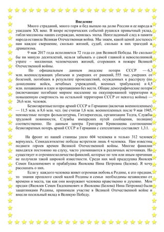 Введение
Много страданий, много горя и бед выпало на долю России и ее народа в
ушедшем ХХ веке. В вихре исторических событий рушился привычный уклад,
гибли миллионы наших сограждан, менялась эпоха. Неизгладимый след в памяти
народаоставила Великая Отечественная война. Мы знаем, какой ценой досталось
нам каждое свершение, сколько жизней, судеб, сколько в них трагедий и
драматизма.
9 мая 2017 года исполняется 72 года со дня Великой Победы. Но сколько
бы ни минуло десятилетий, нельзя забывать о самой главной и невосполнимой
утрате – миллионах человеческих жизней, сгоревших в пожаре Великой
Отечественной войны.
По официальным данным людские потери СССР — 6,3
млн. военнослужащих убитыми и умерших от ранений, 555 тыс. умерших от
болезней, погибших в результате происшествий, осужденных к расстрелу (по
донесениям войск, лечебных учреждений, военных трибуналов) и 4,5
млн. попавшими в плен и пропавшими без вести. Общие демографические потери
(включающие погибшее мирное население на оккупированной территории и
повышенную смертность на остальной территории СССР от невзгод войны) —
26,6 млн. человек.
Безвозвратныепотери армий СССР и Германии (включая военнопленных)
— 11,5 млн. и 8,6 млн. чел. (не считая 1,6 млн. военнопленных после 9 мая 1945,
неизвестные потери фольксштурма, Гитлерюгенда, организации Тодта, Службы
трудовой повинности, Службы имперских путей сообщения, полиции)
соответственно. По данным центра Григория Кривошеева соотношение
безвозвратных потерь армий СССР и Германии с сателлитами составляет 1,3:1.
На фронт из нашей станицы ушло 604 человека и только 312 человек
вернулось. Семидесятилетие победы встретили лишь 4 человека. Нам известны
подвиги героев времен Великой Отечественной войны. Многие фамилии
находятся постоянно на слуху, часто упоминаются в различных источниках. Но
существует и огромноеколичествофамилий, которые по тем или иным причинам
не получили такой широкой известности. Среди них мой прадедушка Яковлев
Семен Евдокимович и прабабушка Яковлева Нина Петровна (Белова). Я хочу
рассказать о них.
Если у каждого человека живет огромная любовь к Родине, к его предкам,
то знания прошлого своей малой Родины и семьи необходимы независимо от
времени и места, так как они вооружают человека нравственно и духовно. Мои
предки (Яковлев Семен Евдокимович и Яковлева (Белова) Нина Петровна) были
защитниками Родины, принимали участие в Великой Отечественной войне и
внесли посильный вклад в Великую Победу.
 
