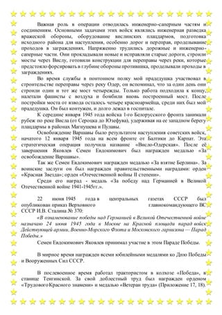 Важная роль в операции отводилась инженерно-саперным частям и
соединениям. Основными задачами этих войск являлись инженерная разведка
вражеской обороны, оборудование вислинских плацдармов, подготовка
исходного района для наступления, особенно дорог и переправ, проделывание
проходов в заграждениях. Напряженно трудились дорожные и инженерно-
саперные части. Они прокладывали новые и исправляли старые дороги, строили
мосты через Вислу, готовили конструкции для переправы через реки, которые
предстояло форсировать в глубине обороны противника, проделывали проходы в
заграждениях.
Во время службы в понтонном полку мой прадедушка участвовал в
строительстве переправы через реку Одер, он вспоминал, что за один день они
строили один и тот же мост четырежды. Только работа подходила к концу,
налетали фашисты с воздуха и бомбили вновь построенный мост. После
постройки моста от взвода осталось четыре красноармейца, среди них был мой
прадедушка. Он был контужен, и долго лежал в госпитале.
К середине января 1945 года войска 1-го Белорусского фронта занимали
рубеж по реке Висла (от Сероцка до Юзефува), удерживая на ее западном берегу
плацдармы в районах Магнушева и Пулавы.
Освобождение Варшавы было результатом наступления советских войск,
начатого 12 января 1945 года на всем фронте от Балтики до Карпат. Эта
стратегическая операция получила название «Висло-Одерская». После её
завершения Яковлев Семен Евдокимович был награжден медалью «За
освобождение Варшавы».
Так же Семен Евдокимович награжден медалью «За взятие Берлина». За
воинские заслуги он был награжден правительственными наградами: орден
«Красная Звезда»; орден «Отечественной войны II степени».
Среди его наград - медаль «За победу над Германией в Великой
Отечественной войне 1941-1945гг.».
22 июня 1945 года в центральных газетах СССР был
опубликован приказ Верховного главнокомандующего ВС
СССР И.В. Сталина № 370:
«В ознаменование победы над Германией в Великой Отечественной войне
назначаю 24 июня 1945 года в Москве на Красной площади парад войск
Действующей армии, Военно-Морского Флота и Московского гарнизона — Парад
Победы.»
Семен Евдокимович Яковлев принимал участие в этом Параде Победы.
В мирное время награжден всеми юбилейными медалями ко Дню Победы
и Вооруженных Сил СССР.
В послевоенное время работал трактористом в колхозе «Победа», в
станице Тенгинской. За свой доблестный труд был награжден орденом
«ТрудовогоКрасного знамени» и медалью «Ветеран труда» (Приложение 17, 18).
 