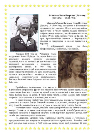 Яковлева Нина Петровна (Белова).
(08.04.1921 – 06.02.1984)
Моя прабабушка Яковлева Нина Петровна
(Белова). В 1940 году поступила в Ванновское
педагогическое училище. Когда началась война,
прабабушка в числе первых подала заявление
добровольцем на фронт, но ей вначале отказали,
а летом 1942г. добровольно ушла на фронт. Её
путь красноармейца начался с Керченского
пролива и закончился в логове фашистов в
Берлине.
В действующей армии она была
телефонисткой, санитаркой, связисткой.
30апреля 1945 года на Рейхстаге было
водружено Знамя Победы. На стенах Рейхстага
советские солдаты оставили множество
надписей, часть из которых (в том числе в зале
заседаний) сохранилась и оставлена при
реставрациях здания. В 1947 году по
распоряжению советской комендатуры надписи
были «отцензурированы», то есть были удалены
надписи непристойного характера и вписано
несколько «идеологически выдержанных».
Роспись Беловой Нины Петровны есть на стенах
Рейстага.
Прабабушка вспоминала, что когда в
Керчиждали отправкина фронт, они прожилина косе Чушка целый месяц. «Было
очень жарко (так что с открытых частей тела слезала кожа), а нам давали всего
лишь фляжку воды на сутки. У меня была гитара, соседи моряки беря гитару
напрокат, расплачивались целым ведром воды.»
В часы затишья прабабушка помогала санитарам в лазарете. Ухаживала за
ранеными и стирала бинты. Мыла было мало поэтому они, вечером разводили
золу с водой, давали ей отстоятся, а утром в этом растворе стирали бинты.
Несмотря на все горести, тяготы и невзгоды прабабушка не теряла чувство
юмора. Однажды на кухне лепили вареники с картошкой, а прабабушка вместо
картошки заложила в вареники семечки. И эти вареники достались начальнику
штаба, за что она получила взыскание.
Из дневника Беловой Нины Петровны: «Когда вошли в Германию, я
присутствовала при вскрытии немецкого склада с продуктами. Там был хлеб,
хлеб который был испечен в 1930 году. На складе этот хлеб пролежал 15 лет.
 