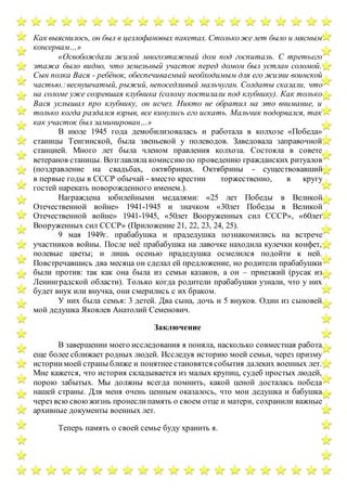 Как выяснилось, он был в целлофановых пакетах. Столькоже лет было и мясным
консервам…»
«Освобождали жилой многоэтажный дом под госпиталь. С третьего
этажа было видно, что земельный участок перед домом был устлан соломой.
Сын полка Вася - ребёнок, обеспечиваемый необходимым для его жизни воинской
частью.:веснушчатый, рыжий, непоседливый мальчуган. Солдаты сказали, что
на соломе уже созревшая клубника (солому постилали под клубнику). Как только
Вася услышал про клубнику, он исчез. Никто не обратил на это внимание, и
только когда раздался взрыв, все кинулись его искать. Мальчик подорвался, так
как участок был заминирован…»
В июле 1945 года демобилизовалась и работала в колхозе «Победа»
станицы Тенгинской, была звеньевой у полеводов. Заведовала заправочной
станцией. Много лет была членом правления колхоза. Состояла в совете
ветеранов станицы. Возглавляла комиссию по проведению гражданских ритуалов
(поздравление на свадьбах, октябринах. Октябрины - существовавший
в первые годы в СССР обычай - вместо крестин торжественно, в кругу
гостей нарекать новорожденного именем.).
Награждена юбилейными медалями: «25 лет Победы в Великой
Отечественной войне» 1941-1945 и значком «30лет Победы в Великой
Отечественной войне» 1941-1945, «50лет Вооруженных сил СССР», «60лет
Вооруженных сил СССР» (Приложение 21, 22, 23, 24, 25).
9 мая 1949г. прабабушка и прадедушка познакомились на встрече
участников войны. После неё прабабушка на лавочке находила кулечки конфет,
полевые цветы; и лишь осенью прадедушка осмелился подойти к ней.
Повстречавшись два месяца он сделал ей предложение, но родители прабабушки
были против: так как она была из семьи казаков, а он – приезжий (русак из
Ленинградской области). Только когда родители прабабушки узнали, что у них
будет внук или внучка, они смерились с их браком.
У них была семья: 3 детей. Два сына, дочь и 5 внуков. Один из сыновей
мой дедушка Яковлев Анатолий Семенович.
Заключение
В завершении моего исследования я поняла, насколько совместная работа
еще более сближает родных людей. Исследуя историю моей семьи, через призму
историимоей страны ближе и понятнее становятся события далеких военных лет.
Мне кажется, что история складывается из малых крупиц, судеб простых людей,
порою забытых. Мы должны всегда помнить, какой ценой досталась победа
нашей страны. Для меня очень ценным оказалось, что мои дедушка и бабушка
через всю своюжизнь пронеслипамять о своем отце и матери, сохранили важные
архивные документы военных лет.
Теперь память о своей семье буду хранить я.
 