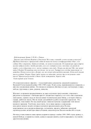 Действующая Армия 3.10.44 г. Литва.
Дорогие мои девочки Владик и Люсенька! Все сижу в штабе, очень скучаю и тоскую!
Прибыли беженцы с прекрасной собакой помесью волка и ньюфаурлендом! Бык, а не
собака! Все в трепете, бояться ходить, но меня он уважает. Он первый раз при встрече
шумно набрал воздух, чтобы рычать, но я, не смотря на него, похлопал его рукой по
морде, и он в удивлении сел и молча смотрел, как я иду. Теперь мы друзья! Пес мне выше
пояса! Владик! Командир уехал по делам, и я за него. Завтра или сегодня переезжаю со
штабом. Ночью плохо спал, Думаю, все же скоро куда-нибудь пошлют. Очень жду твоих
писем, родная! Здоров. Пишу тебе часто, не понимаю, почему ты не получаешь моих
писем? Крепко целую тебя и Люсю. Будь осторожна, береги себя.
Твой верный муж Сенька.
24 солдатских писем с фронта - это исторические документы ушедшей в прошлое
Великой Отечественной войны 1941-1945 годов. В них думы, переживания не генералов, а
простых тружеников войны. Это письма в основном обычных солдат, мечтающих о мире,
победе, грустящих о доме, родных, невестах.
Желтеют от времени проносившиеся до дыр солдатские треугольники, открытки с
рисунком и надписью « Победим врага!», выцветают чернила, и от этого они становятся
ещё ценнее, дороже: ведь их писала живая человеческая рука бойца, у которого билось
сердце, работала мысль. Мы не знаем дальнейшей судьбы солдатских адресатов. Это,
наверное, тоже важно. Но мы своей целью ставили изучение содержания этих писем
военного времени. Тем более, надо знать, что в наше время, к сожалению,
находится немало людей, которые пытаются преуменьшить роль России,
вооруженных сил в разгроме фашизма, затушевать, предать забвению массовый
героизм русских людей при защите Родины, исказить роль России в войне 40-х годов.
Поэтому очень важно в наше время сохранить правду о войне 1941-3945 годов, правду о
нашей Победе, сохранить в своих душах и сердцах память о ней и передавать эту память
другим поколениям.
 