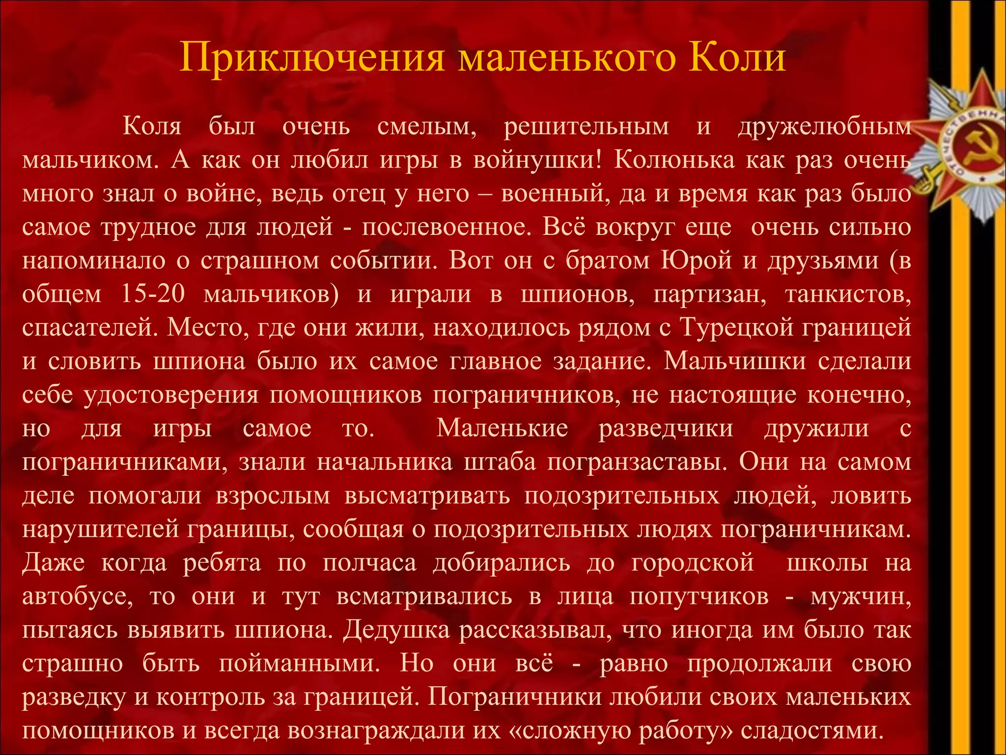 Приключения маленького Коли
Коля был очень смелым, решительным и дружелюбным
мальчиком. А как он любил игры в войнушки! Колюнька как раз очень
много знал о войне, ведь отец у него – военный, да и время как раз было
самое трудное для людей - послевоенное. Всё вокруг еще очень сильно
напоминало о страшном событии. Вот он с братом Юрой и друзьями (в
общем 15-20 мальчиков) и играли в шпионов, партизан, танкистов,
спасателей. Место, где они жили, находилось рядом с Турецкой границей
и словить шпиона было их самое главное задание. Мальчишки сделали
себе удостоверения помощников пограничников, не настоящие конечно,
но для игры самое то. Маленькие разведчики дружили с
пограничниками, знали начальника штаба погранзаставы. Они на самом
деле помогали взрослым высматривать подозрительных людей, ловить
нарушителей границы, сообщая о подозрительных людях пограничникам.
Даже когда ребята по полчаса добирались до городской школы на
автобусе, то они и тут всматривались в лица попутчиков - мужчин,
пытаясь выявить шпиона. Дедушка рассказывал, что иногда им было так
страшно быть пойманными. Но они всё - равно продолжали свою
разведку и контроль за границей. Пограничники любили своих маленьких
помощников и всегда вознаграждали их «сложную работу» сладостями.
 