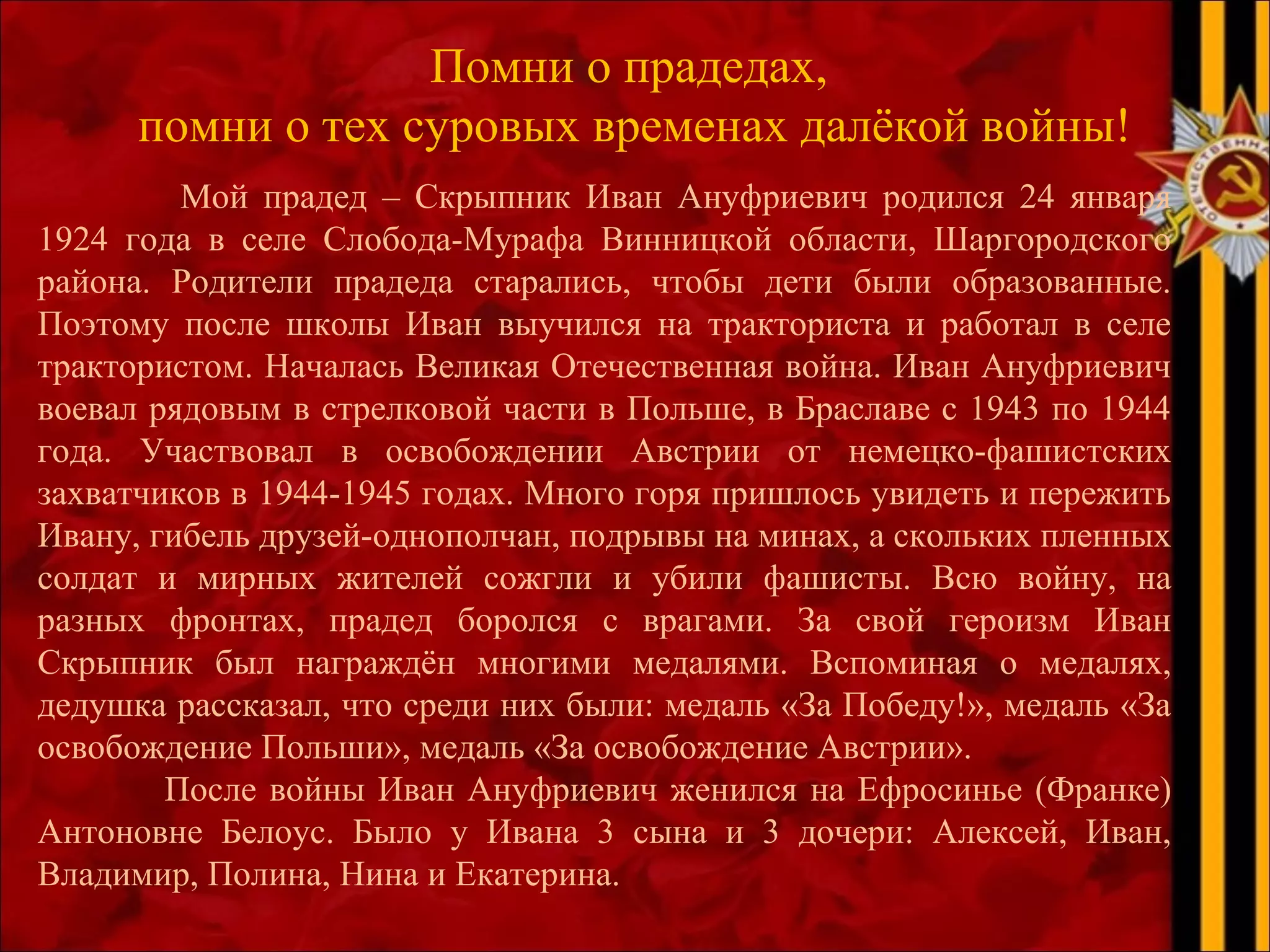 Помни о прадедах,
помни о тех суровых временах далёкой войны!
Мой прадед – Скрыпник Иван Ануфриевич родился 24 января
1924 года в селе Слобода-Мурафа Винницкой области, Шаргородского
района. Родители прадеда старались, чтобы дети были образованные.
Поэтому после школы Иван выучился на тракториста и работал в селе
трактористом. Началась Великая Отечественная война. Иван Ануфриевич
воевал рядовым в стрелковой части в Польше, в Браславе с 1943 по 1944
года. Участвовал в освобождении Австрии от немецко-фашистских
захватчиков в 1944-1945 годах. Много горя пришлось увидеть и пережить
Ивану, гибель друзей-однополчан, подрывы на минах, а скольких пленных
солдат и мирных жителей сожгли и убили фашисты. Всю войну, на
разных фронтах, прадед боролся с врагами. За свой героизм Иван
Скрыпник был награждён многими медалями. Вспоминая о медалях,
дедушка рассказал, что среди них были: медаль «За Победу!», медаль «За
освобождение Польши», медаль «За освобождение Австрии».
После войны Иван Ануфриевич женился на Ефросинье (Франке)
Антоновне Белоус. Было у Ивана 3 сына и 3 дочери: Алексей, Иван,
Владимир, Полина, Нина и Екатерина.
 