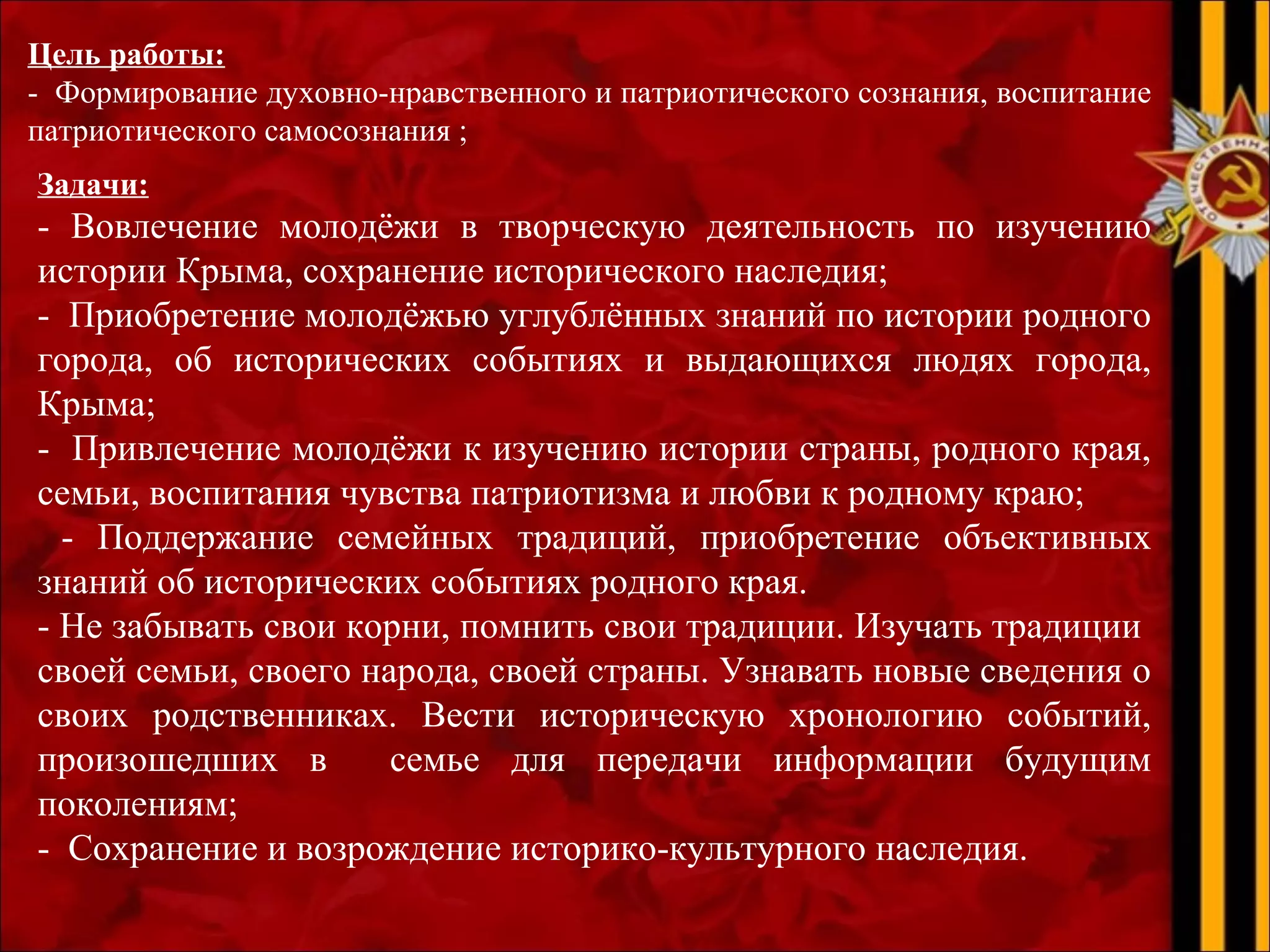  
Цель работы:
- Формирование духовно-нравственного и патриотического сознания, воспитание
патриотического самосознания ;
 
Задачи:
- Вовлечение молодёжи в творческую деятельность по изучению
истории Крыма, сохранение исторического наследия;
- Приобретение молодёжью углублённых знаний по истории родного
города, об исторических событиях и выдающихся людях города,
Крыма;
- Привлечение молодёжи к изучению истории страны, родного края,
семьи, воспитания чувства патриотизма и любви к родному краю;
- Поддержание семейных традиций, приобретение объективных
знаний об исторических событиях родного края.
- Не забывать свои корни, помнить свои традиции. Изучать традиции
своей семьи, своего народа, своей страны. Узнавать новые сведения о
своих родственниках. Вести историческую хронологию событий,
произошедших в семье для передачи информации будущим
поколениям;
- Сохранение и возрождение историко-культурного наследия.
 