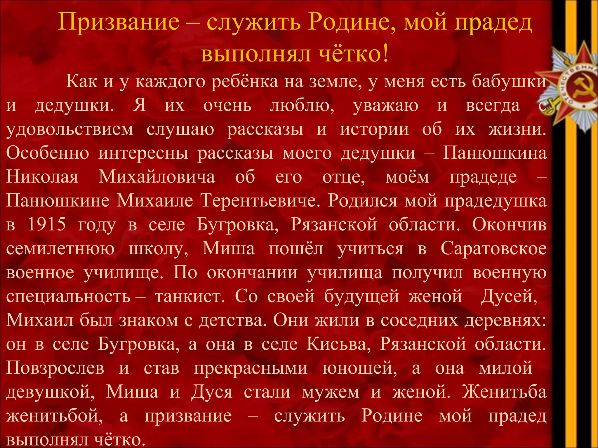 Призвание – служить Родине, мой прадед
выполнял чётко!
Как и у каждого ребёнка на земле, у меня есть бабушки
и дедушки. Я их очень люблю, уважаю и всегда с
удовольствием слушаю рассказы и истории об их жизни.
Особенно интересны рассказы моего дедушки – Панюшкина
Николая Михайловича об его отце, моём прадеде –
Панюшкине Михаиле Терентьевиче. Родился мой прадедушка
в 1915 году в селе Бугровка, Рязанской области. Окончив
семилетнюю школу, Миша пошёл учиться в Саратовское
военное училище. По окончании училища получил военную
специальность – танкист. Со своей будущей женой Дусей,
Михаил был знаком с детства. Они жили в соседних деревнях:
он в селе Бугровка, а она в селе Кисьва, Рязанской области.
Повзрослев и став прекрасными юношей, а она милой
девушкой, Миша и Дуся стали мужем и женой. Женитьба
женитьбой, а призвание – служить Родине мой прадед
выполнял чётко.
 