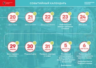 20ИЮЛЯ
Чт
День торта
21ИЮЛЯ
День пряника
Пт
22ИЮЛЯ
День мороженого
Сб
23ИЮЛЯ
Любительский
конкурс цветников
в округах
Вс
24ИЮЛЯ
День розы
Пн
29ИЮЛЯ
День садового
искусства
Сб
30ИЮЛЯ
Медовый день
Вс
5АВГУСТА
Московский
международный
форум городского
ландшафтного дизайна
и флористики
День варенья
Сб
6АВГУСТА
Торжественное
закрытие фестиваля,
вручение призов
Цветочный бал на
Тверской площади
Вс
31ИЮЛЯ
Праздник леденцов
и конфет
Пн
СОБЫТИЙНЫЙ КАЛЕНДАРЬ
4
СОБЫТИЙНЫЙ КАЛЕНДАРЬ
 