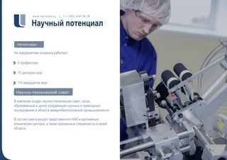 Научный потенциал
www.nacimbio.ru | +7 (495) 649 96 30
На предприятиях холдинга работают:
4 профессора
10 докторов наук
114 кандидатов наук
В компании создан научно-технический совет, орган,
образованный в целях координации научных и прикладных
исследований в области иммунобиологической промышленности.
В состав совета входят представители НИИ и крупнейших
клинических центров, а также признанные специалисты в своей
области.
Научные кадры
Научно-технический советНаучно-технический совет
 