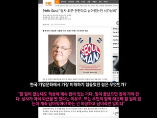 한국 기업문화에서 가장 이해하기 힘들었던 점은 무엇인가?

“할 일이 없는데도 책상에 계속 앉아 있는 거다. 일이 끝났으면 집에 가야 한
다. 상사가 아직 퇴근을 안 했다는 이유로, 또는 무언의 압박 때문에 할 일이 없
는데 계속 남아있어야 하는 건 이상하고 낭비적인 일이다”
 
