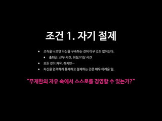 조건 1. 자기 절제
• 조직을 나오면 자신을 구속하는 것이 아무 것도 없어진다. 

• 출퇴근, 근무 시간, 취침/기상 시간

• 모든 것이 자유. 하지만…

• 자신을 엄격하게 통제하고 절제하는 것은 매우 어려운 일.
“무제한의 자유 속에서 스스로를 경영할 수 있는가?”
 