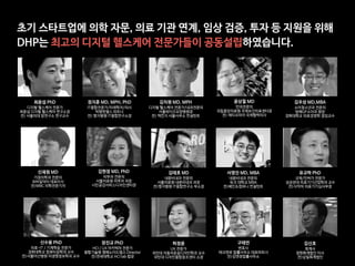 윤상철 MD

안과전문의

국립중앙의료원 국제보건의료센터장

전) 에티오피아 국제협력의사
김우성 MD,MBA

소아청소년과 전문의

방배GF소아과 원장

경희대학교 의료경영학 겸임교수
신재원 MD

가정의학과 전문의

모바일닥터 대표이사

전)MBC 의학전문기자
김현정 MD, PhD

피부과 전문의

서울의료원 피부과 과장

시민공감서비스디자인센터장
김태호 MD

내분비내과 전문의

서울의료원 내분비내과 과장

전)명지병원 IT융합연구소 부소장
유규하 PhD

규제/인허가 전문가

성균관대 의료기기산업학과 교수

전)식약처 의료기기심사부장
신수용 PhD

의료-IT / 기계학습 전문가

경희대학교 컴퓨터공학과 교수

전)서울아산병원 의생명정보학과 교수
장진규 PhD

HCI / UX 아키텍처 전문가

융합기술원 캠패노이드랩스 Director

전)연세대학교 HCI lab 랩장
허정윤

UX 전문가

국민대 자동차운송디자인학과 교수

국민대 디자인융합창조센터 소장
구태언

변호사

테크앤로 법률사무소 대표파트너

전)김앤장법률사무소
김신호

회계사

정현회계법인 이사

전)삼일회계법인
서영진 MD, MBA

내분비내과 전문의

듀크 대학교 MBA

전)베인&컴퍼니 컨설턴트
최윤섭 PhD

디지털 헬스케어 전문가

최윤섭 디지털 헬스케어 연구소장

전) 서울의대 암연구소 연구교수
정지훈 MD, MPH, PhD

IT융합전문가/미래학자/의사

빅뱅엔젤스 파트너

전) 명지병원 IT융합연구소장
김치원 MD, MPH

디지털 헬스케어 전문가/내과전문의

서울와이즈요양병원장

전) 맥킨지 서울사무소 컨설턴트
초기 스타트업에 의학 자문, 의료 기관 연계, 임상 검증, 투자 등 지원을 위해

DHP는 최고의 디지털 헬스케어 전문가들이 공동설립하였습니다.
 