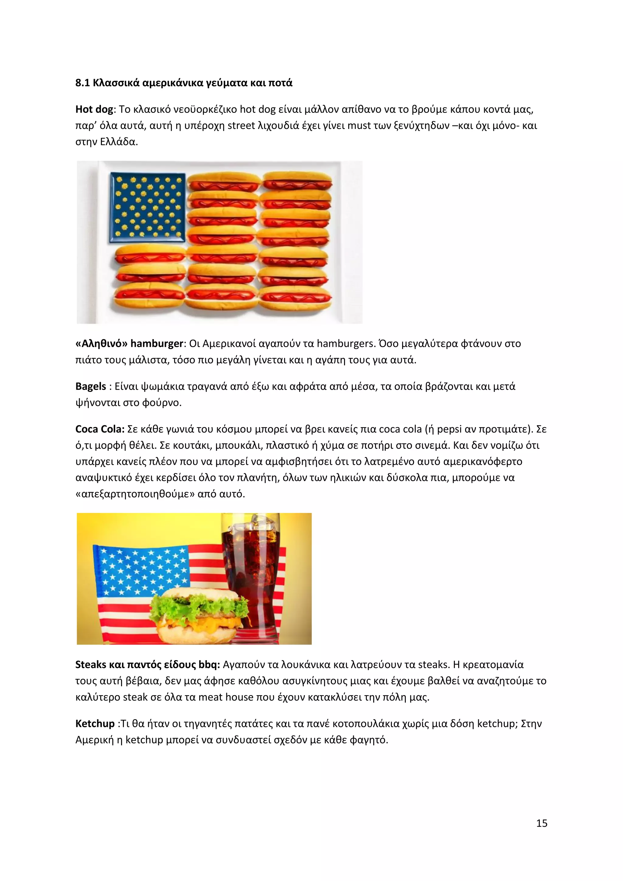 15
8.1 Κλασσικά αμερικάνικα γεύματα και ποτά
Hot dog: To κλασικό νεοϋορκέζικο hot dog είναι μάλλον απίθανο να το βρούμε κάπου κοντά μας,
παρ’ όλα αυτά, αυτή η υπέροχη street λιχουδιά έχει γίνει must των ξενύχτηδων –και όχι μόνο- και
στην Ελλάδα.
«Αληθινό» hamburger: Οι Αμερικανοί αγαπούν τα hamburgers. Όσο μεγαλύτερα φτάνουν στο
πιάτο τους μάλιστα, τόσο πιο μεγάλη γίνεται και η αγάπη τους για αυτά.
Bagels : Είναι ψωμάκια τραγανά από έξω και αφράτα από μέσα, τα οποία βράζονται και μετά
ψήνονται στο φούρνο.
Coca Cola: Σε κάθε γωνιά του κόσμου μπορεί να βρει κανείς πια coca cola (ή pepsi αν προτιμάτε). Σε
ό,τι μορφή θέλει. Σε κουτάκι, μπουκάλι, πλαστικό ή χύμα σε ποτήρι στο σινεμά. Και δεν νομίζω ότι
υπάρχει κανείς πλέον που να μπορεί να αμφισβητήσει ότι το λατρεμένο αυτό αμερικανόφερτο
αναψυκτικό έχει κερδίσει όλο τον πλανήτη, όλων των ηλικιών και δύσκολα πια, μπορούμε να
«απεξαρτητοποιηθούμε» από αυτό.
Steaks και παντός είδους bbq: Αγαπούν τα λουκάνικα και λατρεύουν τα steaks. Η κρεατομανία
τους αυτή βέβαια, δεν μας άφησε καθόλου ασυγκίνητους μιας και έχουμε βαλθεί να αναζητούμε το
καλύτερο steak σε όλα τα meat house που έχουν κατακλύσει την πόλη μας.
Ketchup :Τι θα ήταν οι τηγανητές πατάτες και τα πανέ κοτοπουλάκια χωρίς μια δόση ketchup; Στην
Αμερική η ketchup μπορεί να συνδυαστεί σχεδόν με κάθε φαγητό.
 