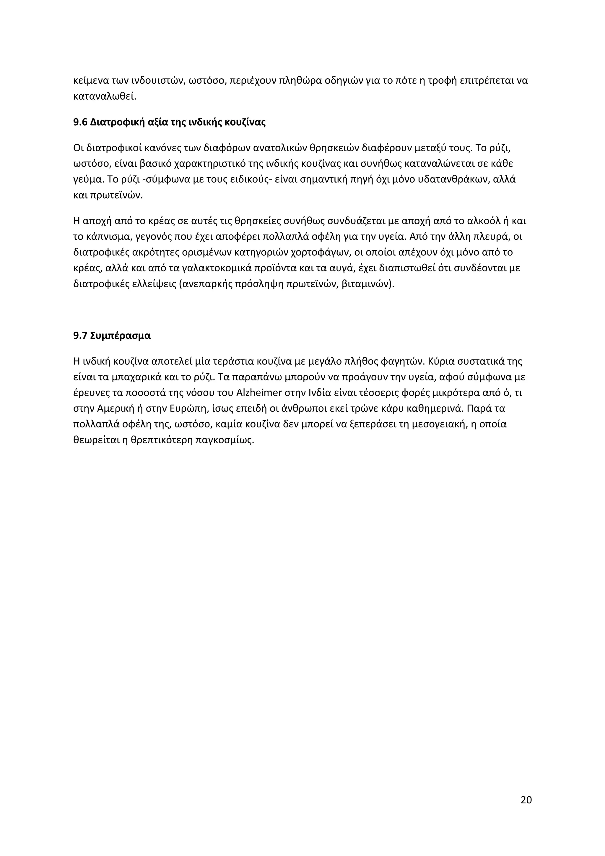 20
κείμενα των ινδουιστών, ωστόσο, περιέχουν πληθώρα οδηγιών για το πότε η τροφή επιτρέπεται να
καταναλωθεί.
9.6 Διατροφική αξία της ινδικής κουζίνας
Οι διατροφικοί κανόνες των διαφόρων ανατολικών θρησκειών διαφέρουν μεταξύ τους. Το ρύζι,
ωστόσο, είναι βασικό χαρακτηριστικό της ινδικής κουζίνας και συνήθως καταναλώνεται σε κάθε
γεύμα. Το ρύζι -σύμφωνα με τους ειδικούς- είναι σημαντική πηγή όχι μόνο υδατανθράκων, αλλά
και πρωτεϊνών.
H αποχή από το κρέας σε αυτές τις θρησκείες συνήθως συνδυάζεται με αποχή από το αλκοόλ ή και
το κάπνισμα, γεγονός που έχει αποφέρει πολλαπλά οφέλη για την υγεία. Από την άλλη πλευρά, οι
διατροφικές ακρότητες ορισμένων κατηγοριών χορτοφάγων, οι οποίοι απέχουν όχι μόνο από το
κρέας, αλλά και από τα γαλακτοκομικά προϊόντα και τα αυγά, έχει διαπιστωθεί ότι συνδέονται με
διατροφικές ελλείψεις (ανεπαρκής πρόσληψη πρωτεϊνών, βιταμινών).
9.7 Συμπέρασμα
Η ινδική κουζίνα αποτελεί μία τεράστια κουζίνα με μεγάλο πλήθος φαγητών. Κύρια συστατικά της
είναι τα μπαχαρικά και το ρύζι. Τα παραπάνω μπορούν να προάγουν την υγεία, αφού σύμφωνα με
έρευνες τα ποσοστά της νόσου του Alzheimer στην Ινδία είναι τέσσερις φορές μικρότερα από ό, τι
στην Αμερική ή στην Ευρώπη, ίσως επειδή οι άνθρωποι εκεί τρώνε κάρυ καθημερινά. Παρά τα
πολλαπλά οφέλη της, ωστόσο, καμία κουζίνα δεν μπορεί να ξεπεράσει τη μεσογειακή, η οποία
θεωρείται η θρεπτικότερη παγκοσμίως.
 