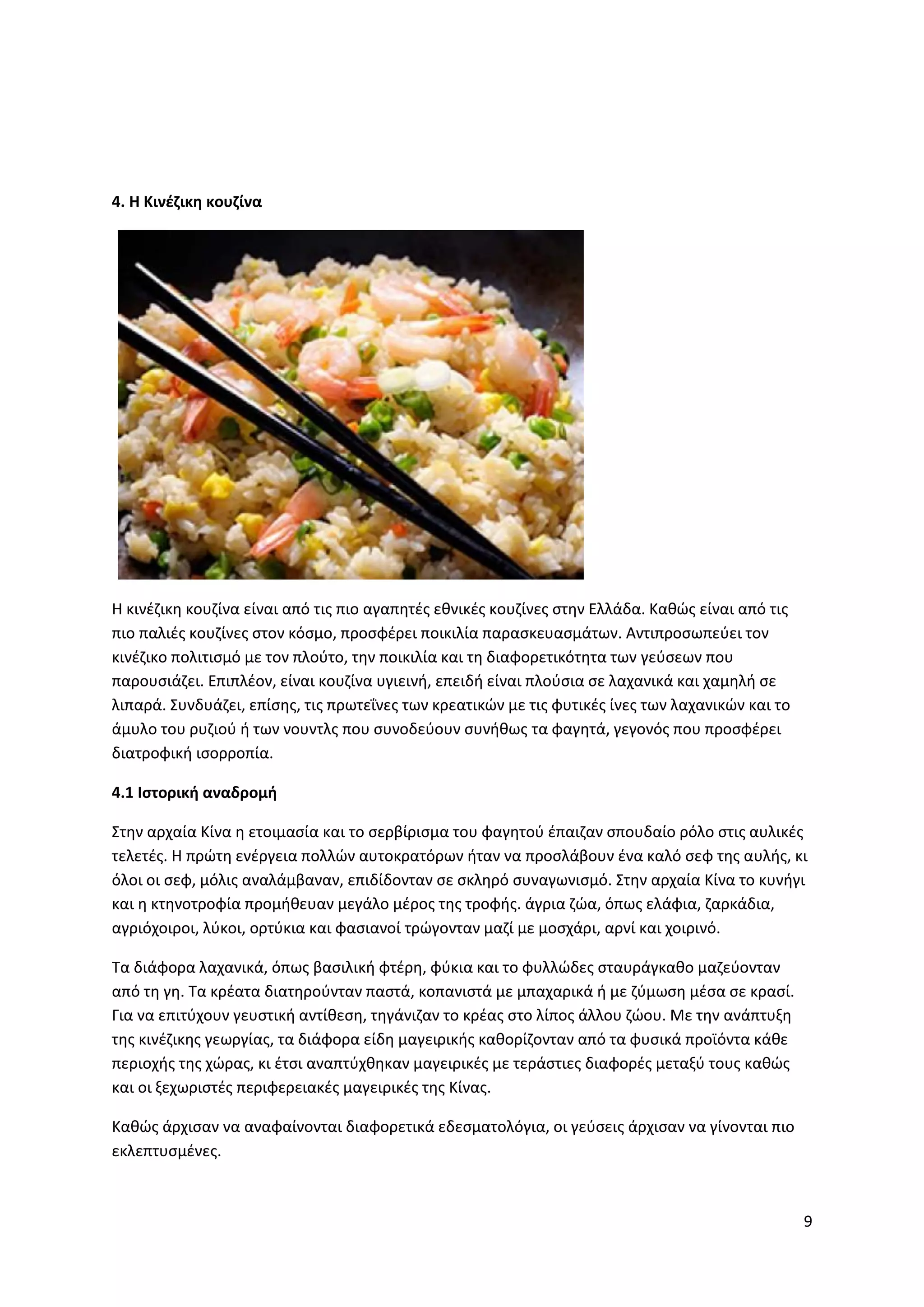 9
4. Η Κινέζικη κουζίνα
H κινέζικη κουζίνα είναι από τις πιο αγαπητές εθνικές κουζίνες στην Ελλάδα. Καθώς είναι από τις
πιο παλιές κουζίνες στον κόσμο, προσφέρει ποικιλία παρασκευασμάτων. Αντιπροσωπεύει τον
κινέζικο πολιτισμό με τον πλούτο, την ποικιλία και τη διαφορετικότητα των γεύσεων που
παρουσιάζει. Επιπλέον, είναι κουζίνα υγιεινή, επειδή είναι πλούσια σε λαχανικά και χαμηλή σε
λιπαρά. Συνδυάζει, επίσης, τις πρωτεΐνες των κρεατικών με τις φυτικές ίνες των λαχανικών και το
άμυλο του ρυζιού ή των νουντλς που συνοδεύουν συνήθως τα φαγητά, γεγονός που προσφέρει
διατροφική ισορροπία.
4.1 Ιστορική αναδρομή
Στην αρχαία Κίνα η ετοιμασία και το σερβίρισμα του φαγητού έπαιζαν σπουδαίο ρόλο στις αυλικές
τελετές. Η πρώτη ενέργεια πολλών αυτοκρατόρων ήταν να προσλάβουν ένα καλό σεφ της αυλής, κι
όλοι οι σεφ, μόλις αναλάμβαναν, επιδίδονταν σε σκληρό συναγωνισμό. Στην αρχαία Κίνα το κυνήγι
και η κτηνοτροφία προμήθευαν μεγάλο μέρος της τροφής. άγρια ζώα, όπως ελάφια, ζαρκάδια,
αγριόχοιροι, λύκοι, ορτύκια και φασιανοί τρώγονταν μαζί με μοσχάρι, αρνί και χοιρινό.
Τα διάφορα λαχανικά, όπως βασιλική φτέρη, φύκια και το φυλλώδες σταυράγκαθο μαζεύονταν
από τη γη. Τα κρέατα διατηρούνταν παστά, κοπανιστά με μπαχαρικά ή με ζύμωση μέσα σε κρασί.
Για να επιτύχουν γευστική αντίθεση, τηγάνιζαν το κρέας στο λίπος άλλου ζώου. Με την ανάπτυξη
της κινέζικης γεωργίας, τα διάφορα είδη μαγειρικής καθορίζονταν από τα φυσικά προϊόντα κάθε
περιοχής της χώρας, κι έτσι αναπτύχθηκαν μαγειρικές με τεράστιες διαφορές μεταξύ τους καθώς
και οι ξεχωριστές περιφερειακές μαγειρικές της Κίνας.
Καθώς άρχισαν να αναφαίνονται διαφορετικά εδεσματολόγια, οι γεύσεις άρχισαν να γίνονται πιο
εκλεπτυσμένες.
 