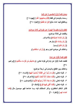 ‫وصل‬﴿ ‫عن‬ ‫المكسورة‬ ﴾ َّ‫ن‬ِ‫﴿إ‬ ‫كلمة‬‫لم‬﴾
ً‫ف‬ ‫بالوصل‬ ‫رسمت‬‫فقط‬﴿ْ‫م‬ُ‫ك‬َ‫ل‬ ‫وا‬ُ‫ب‬ٌِ‫ج‬َ‫ت‬ْ‫س‬ٌَ ْ‫م‬َّ‫ل‬ِ‫إ‬َ‫ف‬[ ﴾‫بهود‬ٔٗ]
‫عداه‬ ‫فٌما‬ ‫وبالقطع‬‫مثل‬(‫وا‬ُ‫ل‬َ‫ع‬ْ‫ف‬َ‫ت‬ ْ‫م‬َ‫ل‬ ْ‫ن‬ِ‫إ‬َ‫ف‬)‫[البقرة‬ٕٗ]
‫مواضع‬ ‫ثالث‬ ً‫ف‬ )‫(لو‬ ‫عن‬ ‫الهمزة‬ ‫مفتوحة‬ )‫(أن‬ ‫تقطع‬
‫وقطعت‬ً‫ف‬‫ثالثة‬‫مواضع‬:
(ْ‫ن‬َ‫أ‬ْ‫و‬َ‫ل‬ُ‫ء‬‫ا‬َ‫ش‬َ‫ن‬ْ‫م‬ُ‫ه‬‫ا‬َ‫ن‬ْ‫ب‬َ‫ص‬َ‫أ‬)‫باألعراف‬.
(ْ‫ن‬َ‫أ‬ْ‫و‬َ‫ل‬ُ‫ء‬‫ا‬َ‫ش‬ٌَُ َّ‫هللا‬)‫بالرعد‬.
(ْ‫ن‬َ‫أ‬ْ‫و‬َ‫ل‬‫وا‬ُ‫ن‬‫ا‬َ‫ك‬)‫بسبؤ‬.
‫واختلف‬ً‫ف‬‫موضع‬‫الجن‬‫وهو‬(ْ‫ن‬َ‫أ‬ َ‫و‬ِ‫و‬َ‫ل‬‫وا‬ُ‫م‬‫ا‬َ‫ق‬َ‫ت‬ْ‫اس‬).
‫قطع‬‫كلمة‬﴿ّ‫ل‬ُ‫ك‬﴾‫عن‬﴿‫ا‬َ‫م‬﴾
‫قطعت‬‫كلمة‬﴿ّ‫ل‬ُ‫ك‬﴾‫عن‬﴿‫ا‬َ‫م‬﴾ً‫ف‬‫قوله‬‫تعالى‬﴿ :‫م‬ُ‫ك‬‫ـب‬َ‫ت‬‫ا‬َ‫ء‬ َ‫و‬‫ن‬ِّ‫م‬ِّ‫ل‬ُ‫ك‬‫ا‬َ‫م‬ُ‫ه‬‫و‬ُ‫م‬ُ‫ت‬ْ‫ل‬َ‫ؤ‬َ‫س‬[ ﴾‫إبراهٌم‬
ٖٗ]
‫واختلف‬‫بٌن‬‫القطع‬‫والوصل‬ً‫ف‬‫أربعة‬‫مواضع‬:
ٔ-‫قوله‬‫تعالى‬﴿ :َّ‫ل‬ُ‫ك‬‫ا‬َ‫م‬ْ‫ا‬‫ُّو‬‫د‬ُ‫ر‬‫ى‬َ‫ل‬ِ‫إ‬ِ‫ة‬َ‫ن‬ْ‫ت‬ِ‫ف‬ْ‫ل‬‫ا‬ْ‫ا‬‫و‬ُ‫س‬ِ‫ك‬ ْ‫ر‬ُ‫أ‬‫ا‬َ‫ه‬ٌِ‫ف‬[ ﴾‫النساء‬1ٔ]
ٕ-‫قوله‬‫تعالى‬﴿ :‫ا‬َ‫م‬َّ‫ل‬ُ‫ك‬ْ‫ت‬َ‫ل‬َ‫دَخ‬‫ة‬َّ‫م‬ُ‫أ‬ْ‫ت‬َ‫ن‬َ‫ع‬َّ‫ل‬‫ا‬َ‫ه‬َ‫ت‬ْ‫خ‬ُ‫أ‬[ ﴾‫األعراف‬ٖ1]
ٖ-‫قوله‬‫تعالى‬﴿ :َّ‫ل‬ُ‫ك‬‫ا‬َ‫م‬َ‫آء‬َ‫ج‬‫ة‬َّ‫م‬ُ‫أ‬‫ا‬َ‫ه‬ُ‫ل‬‫و‬ُ‫س‬َّ‫ر‬ُ‫ه‬‫و‬ُ‫ب‬َّ‫ذ‬َ‫ك‬[ ﴾‫المإمنون‬ٗٗ]
ٗ-‫قوله‬‫تعالى‬﴿ :‫آ‬َ‫م‬َّ‫ل‬ُ‫ك‬ًَِ‫ق‬ْ‫ل‬ُ‫أ‬‫ا‬َ‫ه‬ٌِ‫ف‬‫ج‬ ْ‫و‬َ‫ف‬[ ﴾‫الملك‬1]
‫فذكر‬‫الناظم‬،‫المقطوع‬‫وذكر‬‫لف‬َ‫ت‬‫المخ‬،‫فٌه‬‫وما‬‫عداهما‬‫فهو‬‫موصول‬( ‫مثل‬‫كلما‬
‫لهم‬ ‫أضاء‬)[‫البقرة‬ٕٓ]
 