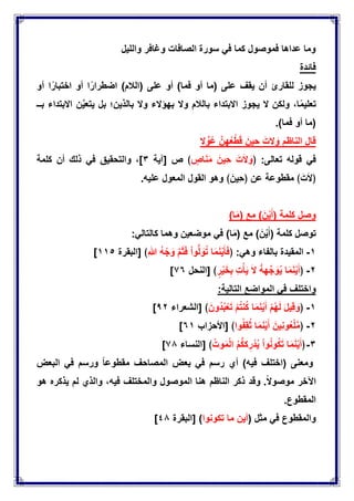 ‫واللٌل‬ ‫وغافر‬ ‫الصافات‬ ‫سورة‬ ً‫ف‬ ‫كما‬ ‫فموصول‬ ‫عداها‬ ‫وما‬
‫فابدة‬
‫ٌجوز‬‫للقارئ‬‫أن‬‫ٌقف‬‫على‬(‫ما‬‫أو‬‫فما‬)‫أو‬‫على‬(‫الالم‬)‫ا‬‫اضطرار‬‫أو‬‫ا‬‫اختبار‬‫أو‬
،‫ا‬‫تعلٌم‬‫ولكن‬‫ال‬‫ٌجوز‬‫االبتداء‬‫بالالم‬‫وال‬‫بهإالء‬‫وال‬‫بالذٌن؛‬‫بل‬‫ن‬ٌَّ‫ٌتع‬‫االبتداء‬‫بــ‬
(‫ما‬‫أو‬‫فما‬.)
‫ال‬ ِّ‫و‬ُ‫ع‬ َّ‫هن‬ُ‫ع‬ْ‫ط‬َ‫ق‬ َ‫حٌن‬ َ‫الت‬ َ‫و‬ ‫الناظم‬ ‫قال‬
ً‫ف‬‫قوله‬‫تعالى‬﴿ :َ‫ت‬َ‫ال‬ َ‫و‬َ‫ٌِن‬‫ح‬‫اص‬َ‫ن‬َ‫م‬﴾‫ص‬[‫آٌة‬ٖ]،‫والتحقٌق‬ً‫ف‬‫ذلك‬‫أن‬‫كلمة‬
﴿َ‫ت‬َ‫ال‬﴾‫مقطوعة‬‫عن‬﴿َ‫ٌِن‬‫ح‬﴾‫علٌه‬ ‫المعول‬ ‫القول‬ ‫وهو‬.
‫وصل‬‫كلمة‬(َ‫ن‬ٌَْ‫أ‬)‫مع‬(‫ا‬َ‫م‬)
‫كلمة‬ ‫توصل‬(َ‫ن‬ٌَْ‫أ‬)‫مع‬(‫ا‬َ‫م‬)ً‫ف‬‫موضعٌن‬ً‫كالتال‬ ‫وهما‬:
ٔ-‫المقٌدة‬‫بالفاء‬ً‫وه‬﴿ :‫ا‬َ‫م‬َ‫ن‬ٌَْ‫ؤ‬َ‫ف‬ْ‫ا‬‫و‬ُّ‫ل‬ َ‫و‬ُ‫ت‬َّ‫م‬َ‫ث‬َ‫ف‬ُ‫ه‬ ْ‫ج‬ َ‫و‬ِ‫هللا‬[ ﴾‫البقرة‬ٔٔ٘]
ٕ-﴿‫ا‬َ‫م‬َ‫ن‬ٌَْ‫أ‬ُّ‫ه‬‫ه‬ِّ‫ج‬ َ‫و‬ٌَُ‫ال‬ِ‫ت‬ْ‫ؤ‬ٌَ‫ر‬ٌَْ‫خ‬ِ‫ب‬[ ﴾‫النحل‬7ٙ]
‫واختلف‬ً‫ف‬‫المواضع‬‫التالٌة‬:
ٔ-﴿َ‫ل‬ٌِ‫ق‬ َ‫و‬ْ‫م‬ُ‫ه‬َ‫ل‬‫ا‬َ‫م‬َ‫ن‬ٌَْ‫أ‬ْ‫م‬ُ‫ت‬‫ن‬ُ‫ك‬َ‫ُون‬‫د‬ُ‫ب‬ْ‫ع‬َ‫ت‬[ ﴾‫الشعراء‬1ٕ]
ٕ-﴿َ‫ٌِن‬‫ن‬‫و‬ُ‫ع‬ْ‫ل‬َّ‫م‬‫ا‬َ‫م‬َ‫ن‬ٌَْ‫أ‬‫وا‬ُ‫ف‬ِ‫ق‬ُ‫ث‬[ ﴾‫األحزاب‬ٙٔ]
ٖ-﴿‫ا‬َ‫م‬َ‫ن‬ٌَْ‫أ‬ْ‫ا‬‫و‬ُ‫ن‬‫و‬ُ‫ك‬َ‫ت‬ُ‫م‬ُّ‫ك‬‫ك‬ِ‫ر‬ْ‫د‬ٌُُ‫وت‬َ‫م‬ْ‫ل‬‫ا‬[ ﴾‫النساء‬71]
‫ومعنى‬(‫اختلف‬‫فٌه‬)‫أي‬‫رسم‬ً‫ف‬‫بعض‬‫المصاحف‬‫مقطوعا‬‫ورسم‬ً‫ف‬‫البعض‬
‫اآلخر‬‫موصوال‬.‫وقد‬‫ذكر‬‫الناظم‬‫هو‬ ‫ٌذكره‬ ‫لم‬ ‫والذي‬ ،‫فٌه‬ ‫والمختلف‬ ‫الموصول‬ ‫هنا‬
.‫المقطوع‬
( ‫مثل‬ ً‫ف‬ ‫والمقطوع‬‫تكونوا‬ ‫ما‬ ‫أٌن‬)[‫البقرة‬ٗ1]
 