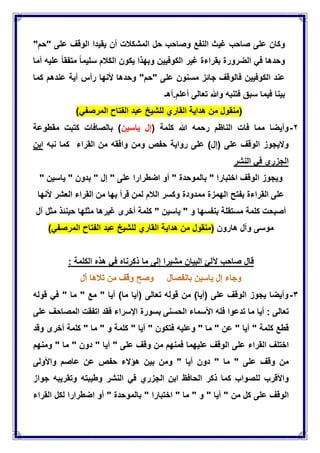 ‫وكان‬‫على‬‫صاحب‬‫غٌث‬‫النفع‬‫وصاحب‬‫حل‬‫المشكالت‬‫أن‬‫ٌقٌدا‬‫الوقف‬‫على‬"‫حم‬"
‫وحدها‬ً‫ف‬‫الضرورة‬‫بقراءة‬‫غٌر‬‫الكوفٌٌن‬‫وبهذا‬‫ٌكون‬‫الكالم‬‫سلٌما‬‫متفقا‬‫علٌه‬‫أما‬
‫عند‬‫الكوفٌٌن‬‫فالوقف‬‫جابز‬‫مسنون‬‫على‬"‫حم‬"‫وحدها‬‫ألنها‬‫رأس‬‫آٌة‬‫عندهم‬‫كما‬
‫بٌنا‬‫فٌما‬‫سبق‬‫فتنبه‬‫وهللا‬‫تعالى‬‫أعلم‬.‫أهـ‬
‫هداٌة‬ ‫من‬ ‫(منقول‬‫القاري‬‫للشٌخ‬‫عبد‬‫الفتاح‬ً‫المرصف‬)
ٕ-‫فات‬ ‫مما‬ ‫وأٌضا‬( ‫كلمة‬ ‫هللا‬ ‫رحمه‬ ‫الناظم‬‫ٌاسٌن‬ ‫إل‬‫مقطوعة‬ ‫كتبت‬ ‫بالصافات‬ )
)‫(إل‬ ‫على‬ ‫الوقف‬ ‫والٌجوز‬‫وافقه‬ ‫ومن‬ ‫حفص‬ ‫رواٌة‬ ‫على‬‫القراء‬ ‫من‬‫نبه‬ ‫كما‬‫ابن‬
‫النشر‬ ً‫ف‬ ‫الجزري‬
‫وٌجوز‬‫الوقف‬‫اختبارا‬"‫بالموحدة‬"‫أو‬‫اضطرارا‬‫على‬"‫إل‬"‫بدون‬"‫ٌاسٌن‬"
‫على‬‫القراءة‬‫بفتح‬‫الهمزة‬‫ممدودة‬‫وكسر‬‫الالم‬‫ألنها‬ ‫العشر‬ ‫القراء‬ ‫من‬ ‫بها‬ ‫قرأ‬ ‫لمن‬
‫أصبحت‬‫كلمة‬‫مستقلة‬‫بنفسها‬‫و‬"‫ٌاسٌن‬"‫كلمة‬‫أخرى‬‫غٌرها‬‫مثلها‬‫حٌنبذ‬‫مثل‬‫آل‬
‫موسى‬‫وآل‬‫هارون‬‫هداٌة‬ ‫من‬ ‫(منقول‬‫القاري‬‫للشٌخ‬‫عبد‬‫الفتاح‬ً‫المرصف‬)
‫قال‬‫صاحب‬‫آللا‬‫البٌان‬‫مشٌرا‬‫إلى‬‫ما‬‫ذكرناه‬ً‫ف‬‫هذه‬‫الكلمة‬:
ٖ-‫أٌا‬ )‫ما‬ ‫(أٌا‬ ‫تعالى‬ ‫قوله‬ ‫من‬ )‫(أٌا‬ ‫على‬ ‫الوقف‬ ‫ٌجوز‬ ‫وأٌضا‬"‫مع‬"‫ما‬"ً‫ف‬‫قوله‬
‫تعالى‬:‫أٌا‬‫ما‬‫تدعوا‬‫فله‬‫األسماء‬‫الحسنى‬‫بسورة‬‫اإلسراء‬‫فقد‬‫اتفقت‬‫المصاحف‬‫على‬
‫قطع‬‫كلمة‬"‫أٌا‬"‫عن‬"‫ما‬"‫وعلٌه‬‫فتكون‬"‫أٌا‬"‫كلمة‬‫و‬"‫ما‬"‫كلمة‬‫أخرى‬‫وقد‬
‫اختلف‬‫القراء‬‫على‬‫الوقف‬‫علٌهما‬‫فمنهم‬‫من‬‫وقف‬‫على‬"‫أٌا‬"‫دون‬"‫ما‬"‫ومنهم‬
‫من‬‫وقف‬‫على‬"‫ما‬"‫دون‬‫أٌا‬"‫ومن‬‫بٌن‬‫هإالء‬‫حفص‬‫عن‬‫عاصم‬‫واألولى‬
‫واألقرب‬‫للصواب‬‫كما‬‫ذكر‬‫الحافظ‬‫ابن‬‫الجزري‬ً‫ف‬‫النشر‬‫وطٌبته‬‫وتقرٌبه‬‫جواز‬
‫الوقف‬‫على‬‫كل‬‫من‬"‫أٌا‬"‫و‬"‫ما‬"‫اختبارا‬"‫بالموحدة‬"‫أو‬‫اضطرارا‬‫لكل‬‫القراء‬
 