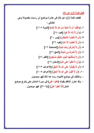 ‫كلمة‬ ‫قطع‬﴾َ‫ال‬﴿ ‫عن‬ ﴾ ْ‫ن‬َ‫﴿أ‬
‫قطعت‬﴾َ‫ال‬﴿ ‫عن‬ ﴾ ْ‫ن‬َ‫﴿أ‬ ‫كلمة‬‫مواضع‬ ‫عشرة‬ ً‫ف‬‫مفصولة‬ ‫رسمت‬ ‫أي‬ً‫وه‬
ً‫كالتال‬:
ٔ-﴿ِ‫ه‬ٌَْ‫ل‬ِ‫إ‬ َّ‫ال‬ِ‫إ‬ ِ‫هللا‬ َ‫ِن‬‫م‬ َ‫ؤ‬َ‫ج‬ْ‫ل‬َ‫م‬ َّ‫ال‬ ‫ن‬َ‫أ‬ ْ‫ا‬‫و‬ُّ‫ن‬َ‫ظ‬ َ‫و‬‫[التوبة‬ ﴾ٔٔ1]
ٕ-﴿َ‫ُو‬‫ه‬ َّ‫ال‬ِ‫إ‬ َ‫ه‬َ‫ل‬ِ‫إ‬ َّ‫ال‬ ‫ن‬َ‫أ‬ َ‫و‬‫[هود‬ ﴾ٔٗ]
ٖ-﴿َ‫ـن‬َ‫ط‬ٌَّْ‫ش‬‫ال‬ ْ‫ا‬‫ُو‬‫د‬ُ‫ب‬ْ‫ع‬َ‫ت‬ َّ‫ال‬ ‫ن‬َ‫أ‬‫[ٌس‬ ﴾ٙٓ]
ٗ-﴿َ‫هللا‬ َّ‫ال‬ِ‫إ‬ ْ‫ا‬‫ُو‬‫د‬ُ‫ب‬ْ‫ع‬َ‫ت‬ َّ‫ال‬ ‫ن‬َ‫أ‬‫[هود‬ ﴾ٕٙ]
٘-﴿‫با‬ٌَْ‫ش‬ ِ‫هلل‬‫ا‬ِ‫ب‬ َ‫ن‬ْ‫ك‬ِ‫ر‬ْ‫ش‬ٌُ َّ‫ال‬ ‫ن‬َ‫أ‬‫[الممتحنة‬ ﴾ٕٔ]
ٙ-﴿‫با‬ٌَْ‫ش‬ ًِ‫ب‬ ْ‫ك‬ِ‫ر‬ْ‫ش‬ُ‫ت‬ َّ‫ال‬ ‫ن‬َ‫أ‬‫[الحج‬ ﴾ٕٙ]
7-﴿‫ٌِن‬‫ك‬ْ‫س‬ِّ‫م‬ ‫م‬ُ‫ك‬ٌَْ‫ل‬َ‫ع‬ َ‫م‬ ْ‫و‬ٌَْ‫ل‬‫ا‬ ‫ا‬َ‫ه‬َّ‫ن‬َ‫ل‬ُ‫خ‬ْ‫د‬ٌَ َّ‫ال‬ ‫ن‬َ‫أ‬‫[القلم‬ ﴾ٕٗ]
1-﴿ِ‫هللا‬ ‫ى‬َ‫ل‬َ‫ع‬ ‫وا‬ُ‫ل‬ْ‫ع‬َ‫ت‬ َّ‫ال‬ ‫ن‬َ‫أ‬ َ‫و‬﴾‫[الدخان‬ٔ1]
1-﴿َّ‫ق‬َ‫ح‬ْ‫ل‬‫ا‬ َّ‫ال‬ِ‫إ‬ ِ‫هللا‬ ‫ى‬َ‫ل‬َ‫ع‬ ْ‫ا‬‫و‬ُ‫ل‬‫و‬ُ‫ق‬ٌَ َّ‫ال‬ ‫ن‬َ‫أ‬‫[األعراف‬ ﴾ٔٙ1]
ٔٓ-﴿َّ‫ق‬َ‫ح‬ْ‫ل‬‫ا‬ َّ‫ال‬ِ‫إ‬ ِ‫هللا‬ ‫ى‬َ‫ل‬َ‫ع‬ َ‫ل‬‫و‬ُ‫ق‬َ‫أ‬ َّ‫ال‬ ‫ن‬َ‫أ‬‫[األعراف‬ ﴾ٔٓ٘]
.‫موصول‬ ‫فهو‬ ‫ذلك‬ ‫عدا‬ ‫وما‬ ،‫األنبٌاء‬ ِ‫موضع‬ ً‫ف‬ ‫ِف‬‫ل‬ُ‫ت‬‫واخ‬
( ‫بقوله‬ ‫الناظم‬ ‫احترز‬ ‫وقد‬‫ى‬َ‫ل‬َ‫ع‬ ‫وا‬ُ‫ل‬ْ‫ع‬َ‫ت‬‫حتى‬ ‫الدخان‬ ‫سورة‬ ً‫ف‬ )‫موضع‬ ‫خرج‬ٌُ
﴿ ‫النمل‬ًََّ‫ل‬َ‫ع‬ ْ‫ا‬‫و‬ُ‫ل‬ْ‫ع‬َ‫ت‬ َّ‫ال‬َ‫أ‬‫[آٌة‬ ﴾ٖٔ.‫موصول‬ ‫فهو‬ ،]
1
 