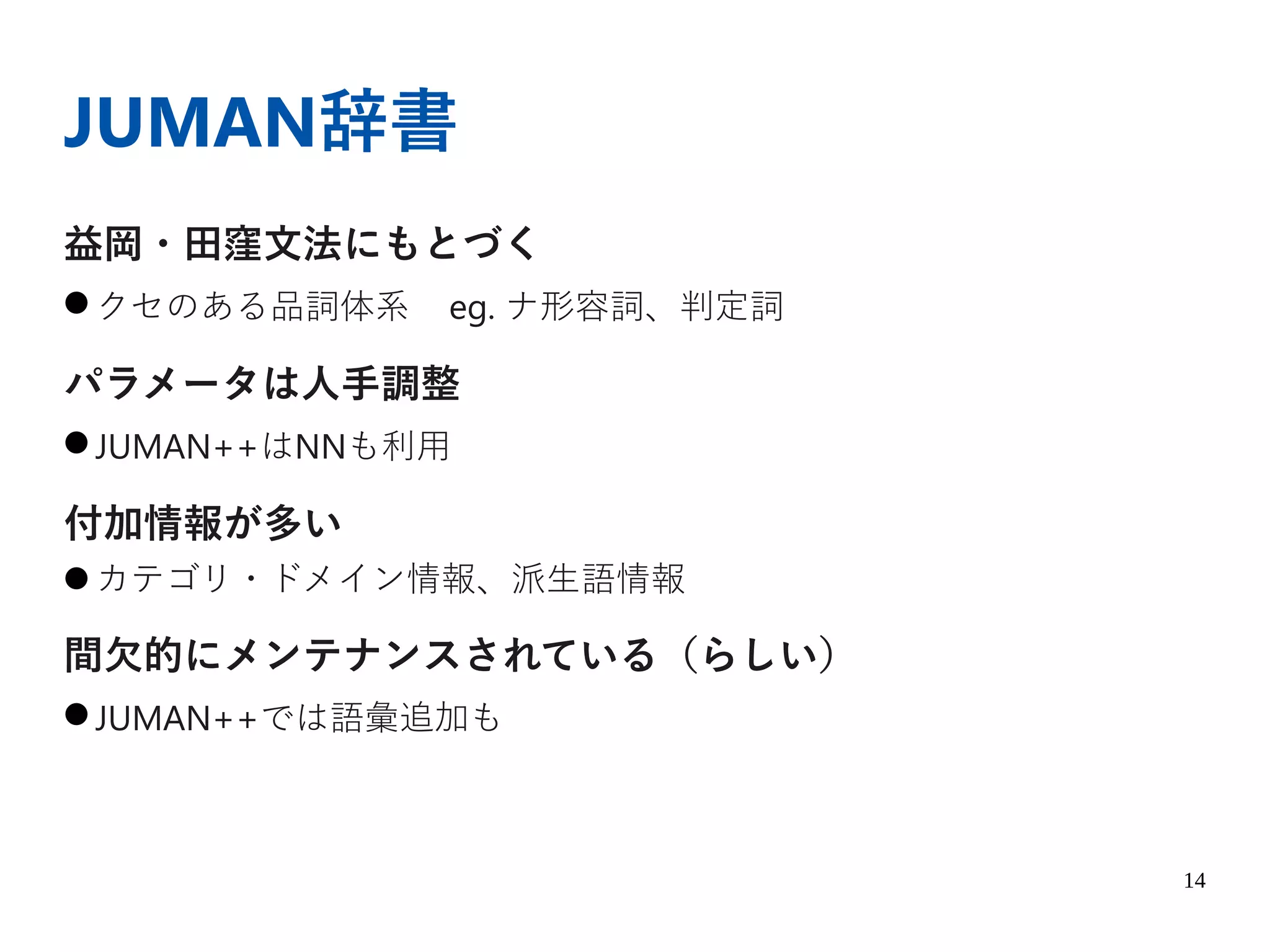 14
JUMAN辞書
益岡・田窪文法にもとづく
● クセのある品詞体系 eg. ナ形容詞、判定詞
パラメータは人手調整
● JUMAN++はNNも利用
付加情報が多い
● カテゴリ・ドメイン情報、派生語情報
間欠的にメンテナンスされている（らしい）
● JUMAN++では語彙追加も
 