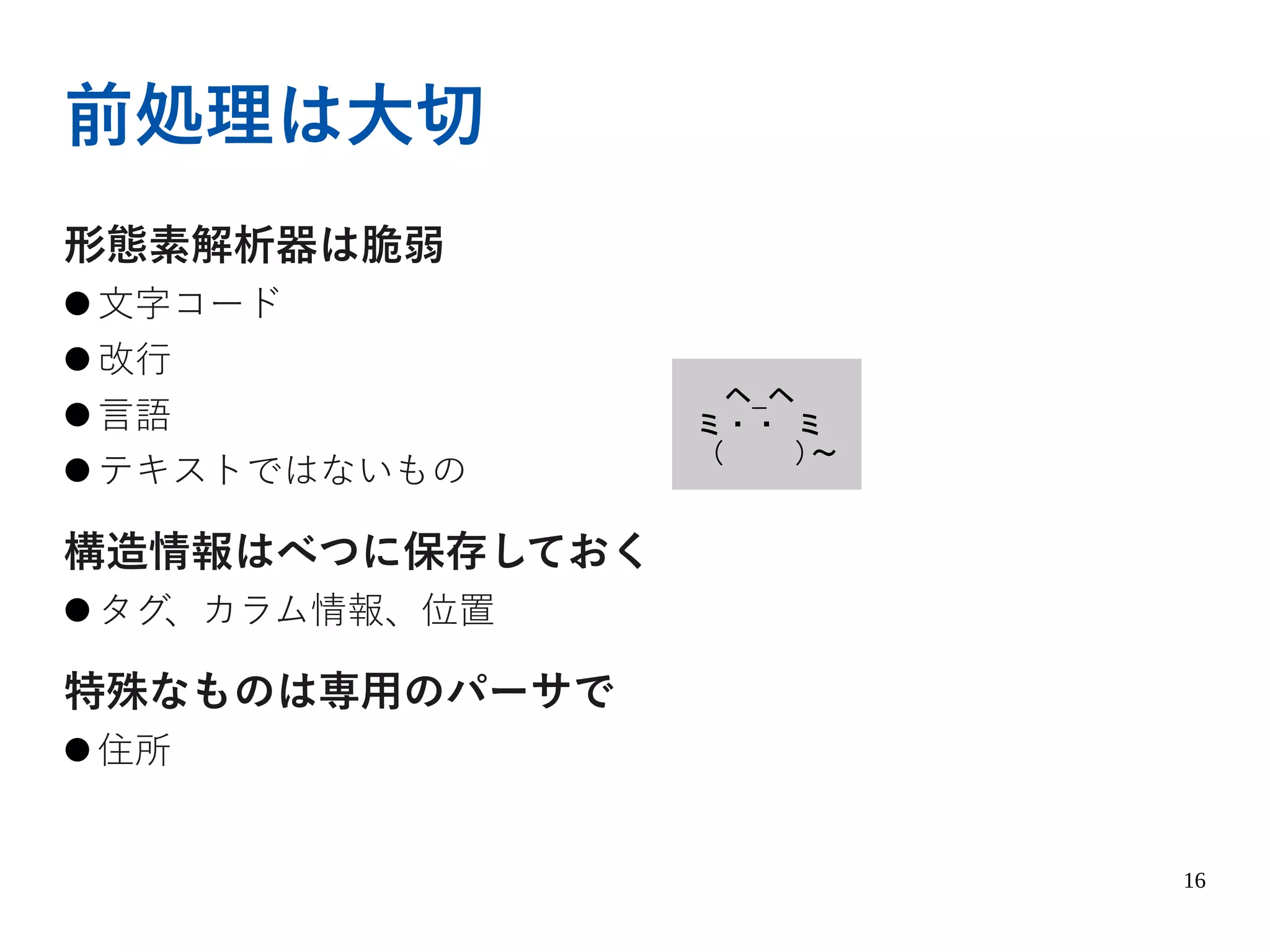 16
前処理は大切
形態素解析器は脆弱
● 文字コード
● 改行
● 言語
● テキストではないもの
構造情報はべつに保存しておく
● タグ、カラム情報、位置
特殊なものは専用のパーサで
● 住所
ヘ_ヘ
ミ・・ ミ
( )～
 