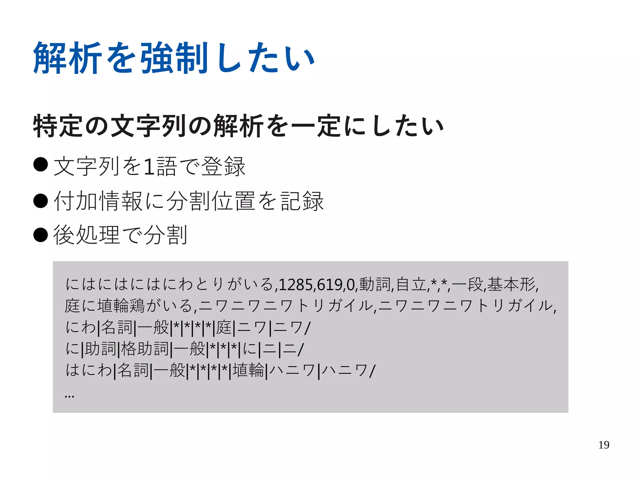 19
解析を強制したい
特定の文字列の解析を一定にしたい
● 文字列を1語で登録
● 付加情報に分割位置を記録
● 後処理で分割
にはにはにはにわとりがいる,1285,619,0,動詞,自立,*,*,一段,基本形,
庭に埴輪鶏がいる,ニワニワニワトリガイル,ニワニワニワトリガイル,
にわ|名詞|一般|*|*|*|*|庭|ニワ|ニワ/
に|助詞|格助詞|一般|*|*|*|に|ニ|ニ/
はにわ|名詞|一般|*|*|*|*|埴輪|ハニワ|ハニワ/
...
 