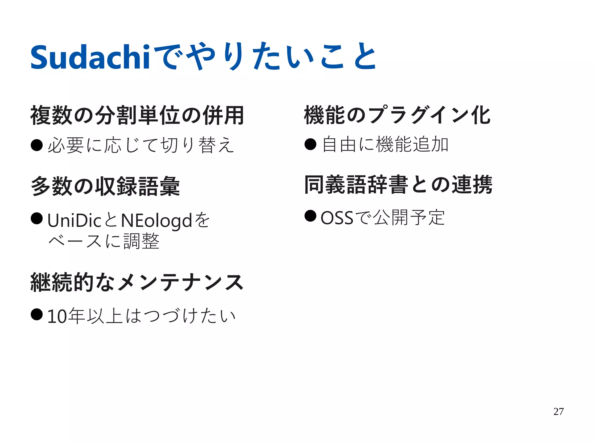 27
Sudachiでやりたいこと
複数の分割単位の併用
● 必要に応じて切り替え
多数の収録語彙
● UniDicとNEologdを
ベースに調整
継続的なメンテナンス
● 10年以上はつづけたい
機能のプラグイン化
● 自由に機能追加
同義語辞書との連携
● OSSで公開予定
 