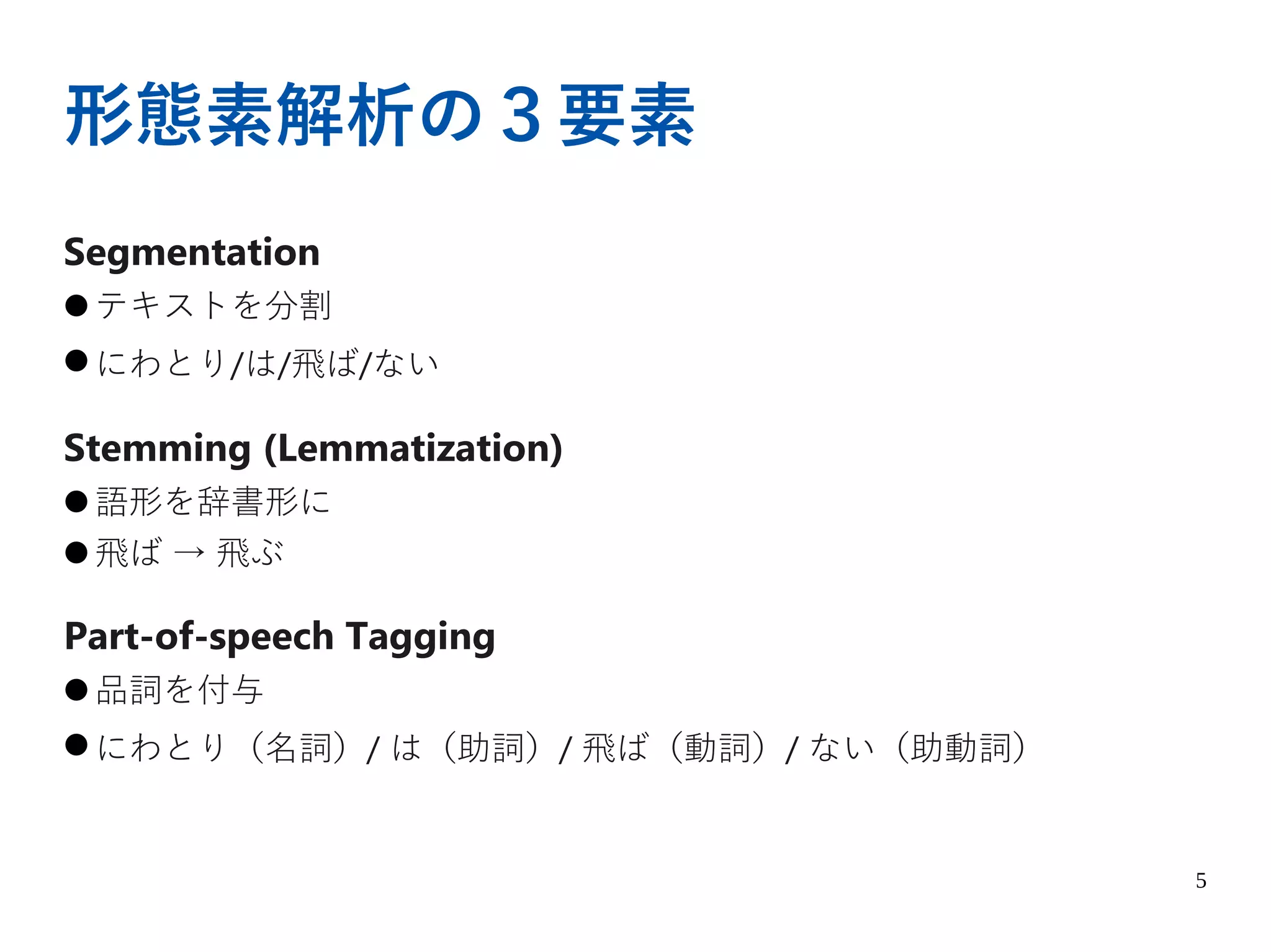 5
形態素解析の３要素
Segmentation
● テキストを分割
● にわとり/は/飛ば/ない
Stemming (Lemmatization)
● 語形を辞書形に
● 飛ば → 飛ぶ
Part-of-speech Tagging
● 品詞を付与
● にわとり（名詞）/ は（助詞）/ 飛ば（動詞）/ ない（助動詞）
 