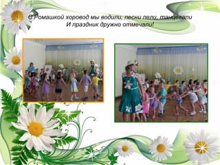 С Ромашкой хоровод мы водили, песни пели, танцевали
И праздник дружно отмечали!
 