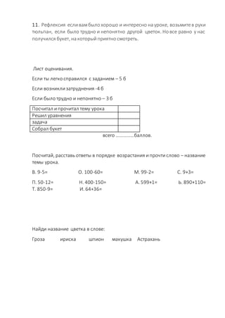 11. Рефлексия если вамбыло хорошо и интересно на уроке, возьмитев руки
тюльпан, если было трудно и непонятно другой цветок. Но все равно у нас
получился букет, на который приятно смотреть.
Лист оценивания.
Если ты легко справился с заданием – 5 б
Если возникли затруднения -4 б
Если было трудно и непонятно – 3 б
Посчитал и прочитал тему урока
Решил уравнения
задача
Собрал букет
всего ……………баллов.
Посчитай, расставь ответы в порядке возрастания и прочти слово – название
темы урока.
В. 9-5= О. 100-60= М. 99-2= С. 9+3=
П. 50-12= Н. 400-150= А. 599+1= Ь. 890+110=
Т. 850-9= И. 64+36=
Найди название цветка в слове:
Гроза ириска шпион макушка Астрахань
 
