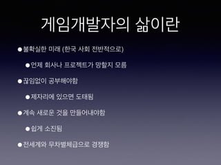 게임개발자의 삶이란
• 불확실한 미래 (한국 사회 전반적으로)
• 언제 회사나 프로젝트가 망할지 모름
• 끊임없이 공부해야함
• 제자리에 있으면 도태됨
• 계속 새로운 것을 만들어내야함
• 쉽게 소진됨
• 전세계와 무차별체급으로 경쟁함
 