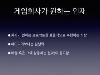 게임회사가 원하는 인재
• 회사가 원하는 프로젝트를 효율적으로 수행하는
사람
• 아이디어보다는 실행력
• 매출(혹은 그에 상응하는 결과)이 중요함
 