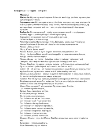 Тақырыбы: «Тіл мерейі – ел мерейі»
Мақсаты:
Білімділік: Окушылардың тіл туралы білімдерін жетілдіру, өз тіліне, туған жеріне
құрмет көрсетуге баулу.
Дамытушылық: Оқушыларға мемлекеттік тілдің өркендеп, оянуына, мемлекеттік
тілімізді сүюге, мемлекеттік тілді аяққа баспай, мәртебесін биік ұстау жөнінде, әр
ұлттың өзіндік ерекшеліктері, салт - дәстүрі, діні, тіл ерекшелігі болатынын
түсіндіру.
Тәрбиелік: Оқушылардың ой - өрісін, дүниетанымын кеңейту, сөздік қорын
молайту, жұрт алдында еркін ауыз екі сөйлеуге үйрету.
Көрнекілігі: интерактивті тақта, буклет, жайма қағаздар
Сабақтың барысы: Ұйымдастыру
Айұлу: Қуан далам! Қуанатын күн бүгін, Тіл туралы заңым енді күніне Қуан
халқым! күніне енді тіл заңы, «Сүйінші!»- деп ақын ұлың жырласын.
Айжан: Сәлем достым!
Айұлу: Сәлем! Қалың қалай?
Айжан: Жақсы! Достым бүгін не үшін жиналғанымызды білесің бе?
Айұлу : Ия, бүгін «Тілдің мерейі - елдің мерейі»- атты сынып сағаты болады.
Айұлу:- Осы тіл не үшін керек?
Айжан:- Досым - ау, тіл бір - бірімізбен сөйлесу, түсіндіру үшін қажет қой.
Оқытушы «Тіл - қарым - қатынас құралы» деп түсіндірді емес пе?»
Айжан: Жарайды, тіл қарым - қатынас құралы - ақ болсын, онда адамдардың бәрі
бір тілде сөйлеп, түсіне бермей ме? Ана тілі деп бөлгені несі?
Әділет: Ой - ой, достым - ай! Кез келген адамның өз анасы болатыны сияқты дүние
жүзіндегі халықтардың да өз анасы, өз тілі, өз Отаны бар емес пе?
Ермек: Ана тілі дегеніміз - ананың ақ сүтімен бойға дарыған өз анамыздың тілі ғой.
Ал ана деген - бәрінен қастерлі, аяулы асыл жан.
Назерке: Ана тілі бүгінде барлық Қазақстан халықтарының мәртебесі, мақтанышы.
Тіліміз мемлекеттік мәртебеге ие болды. Енді осы ана тіліміздің өрісін кеңейту,
қолданыс аясын барынша ұлғайту біздің міндетіміз.
Марал: Мен сендерге С. Мәуленовтың бір өлеңін оқып берейін,
Сол тілммен дүниені атадым,
Таптым бүкіл тіршіліктің атауын.
Жатты онда уыз сүті ананың,
Жатты онда аманаты атаның.
Сол тіліммен махабатқа тіл қаттым,
Сол тіліммен талай гүлді жинап тым
Сол тіліммен сәбилерді сөйлеттім,
Сол тіліммен көз жастарын құрғаттым.
Сол тіліммен аспан көрдім, жер көрдім.
Сол тіліммен көгергенше жер бердім.
Сол тіліммен дүниеден кетемін,
Сол тіліммен дүниеге мен келдім.
Жаңагүл: Керемет екен. Ал Әбділда Тәжібаев атамыздың мына өлеңі естеріңізде
ме?
Туған тілім – тірлігімнің айғағы,
Тілім барда айтылар сөз ойдагы.
 