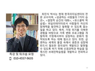 최인식 박사는 현재 한국리더십센터의 전
문 교수이며, <성공하는 사람들의 7가지 습
관>, <결정적 순간의 대화>, <유스클락 학
습법> 퍼실리테이터로서 사람들이 자신의
잠재력을 발견하고 발휘할 수 있도록 돕는
일을 하고 있다. 특히, 가정 위기를 극복한
경험을 바탕으로 가족 변화 프로그램을 개
발하여 가정에서부터 성장하는 문화가 정
착되도록 하는 데에 힘쓰고 있다. 또한, 급
변하는 세계의 물결 속에서 생존과 성장에
반드시 필요한 창의성이 계발되고 발현될
수 있도록 하기 위해 신경과학과 학습을 접
목시킨 브레인학습법을 개발하고 전파하고
있다.
010-4557-9635
13
특강 및 워크숍 요청
 