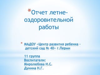 * МАДОУ «Центр развития ребенка –
детский сад № 40» г.Перми
11 группа
Воспитатели:
Миролюбова И.С.
Дунина Н.Г.
*Отчет летне-
оздоровительной
работы
 