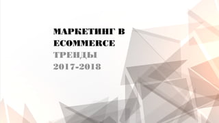 МАРКЕТИНГ В
ECOMMERCE
ТРЕНДЫ
2017-2018
 