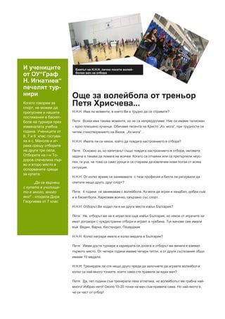 И учениците
от ОУ“Граф
Н. Игнатиев“
печелят тур-
нири
Когато говорим за
спорт, не можем да
пропуснем и нашите
постижения в баскет-
бола на турнира през
изминалата учебна
година. Учениците от
8, 7 и 6 клас гостува-
ха в с. Маноле и иг-
раха срещу отборите
на други три села.
Отборите на г-н То-
доров спечелиха пър-
во и второ място в
оспорваните срещи
за купата.
„Да се върнеш
с купата в училище-
то е много, много
яко!“ - сподели Дора
Георгиева от 7 клас
Екипът на Н.Н.Н. лично посети волей-
болен мач на отбора
Още за волейбола от треньор
Петя Хрисчева...
Н.Н.Н: Има ли моменти, в които Ви е трудно да се справите?
Петя: Всеки има такива моменти, но не са непреодолими. Ние си имаме талисман
– едно плюшено кученце. Обичаме песента на Кристо „Аз мога“, при трудности си
четем стихотворението на Вазов „Аз мога“…
Н.Н.Н: Имате ли си някои, който да повдига настроението в отбора?
Петя: Основно аз, но капитанът също повдига настроението в отбора, неговата
задача е такава да помага на всички. Когато са отчаяни или са претърпели неус-
пех, ги уча, че това са само уроци и се стараем да извлечем нови ползи от всяка
ситуация.
Н.Н.Н: От колко време се занимавате с тази професия и бихте ли рискували да
опитате нещо друго, друг спорт?
Петя: 4 години се занимавам с волейбола. Аз мога да играя и хандбал, добра съм
и в баскетбола. Харесвам всичко, свързано със спорт.
Н.Н.Н: Отборът Ви ходил ли е на други места извън България?
Петя: Не, отборът ми не е играл все още извън България, но някои от играчите ни
имат договори с чуждестранни отбори и играят в чужбина. Тук мачове сме имали
във Видин, Варна, Кюстендил, Пазарджик
Н.Н.Н: Колко награди имате и колко медала в България?
Петя: Имам доста турнири в кариерата си досега и отборът ми винаги е взимал
първото място. От четири години имаме четири титли, а от други състезания общо
имаме 10 медала.
Н.Н.Н: Тренирали ли сте нещо друго преди да започнете да играете волейбол и
колко са най-много точките, които сама сте правили за един мач?
Петя: Да, пет години съм тренирала лека атлетика, но волейболът ме грабна най-
много! Избрах него! Около 15-20 точки на мач съм правила сама. Но най-якото е,
че си част от отбор!
 