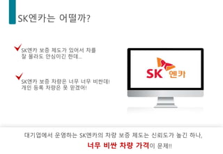 SK엔카는 어떨까?
대기업에서 운영하는 SK엔카의 차량 보증 제도는 신뢰도가 높긴 하나,
너무 비싼 차량 가격이 문제!!
SK엔카 보증 제도가 있어서 차를
잘 몰라도 안심이긴 한데…
SK엔카 보증 차량은 너무 너무 비싼데!
개인 등록 차량은 못 믿겠어!
 