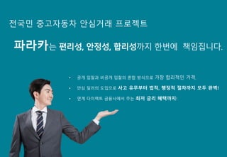 • 공개 입찰과 비공개 입찰의 혼합 방식으로 가장 합리적인 가격,
• 안심 딜러의 도입으로 사고 유무부터 법적, 행정적 절차까지 모두 완벽!
• 연계 다이렉트 금융사에서 주는 최저 금리 혜택까지!
전국민 중고자동차 안심거래 프로젝트
파라카는 편리성, 안정성, 합리성까지 한번에 책임집니다.
 