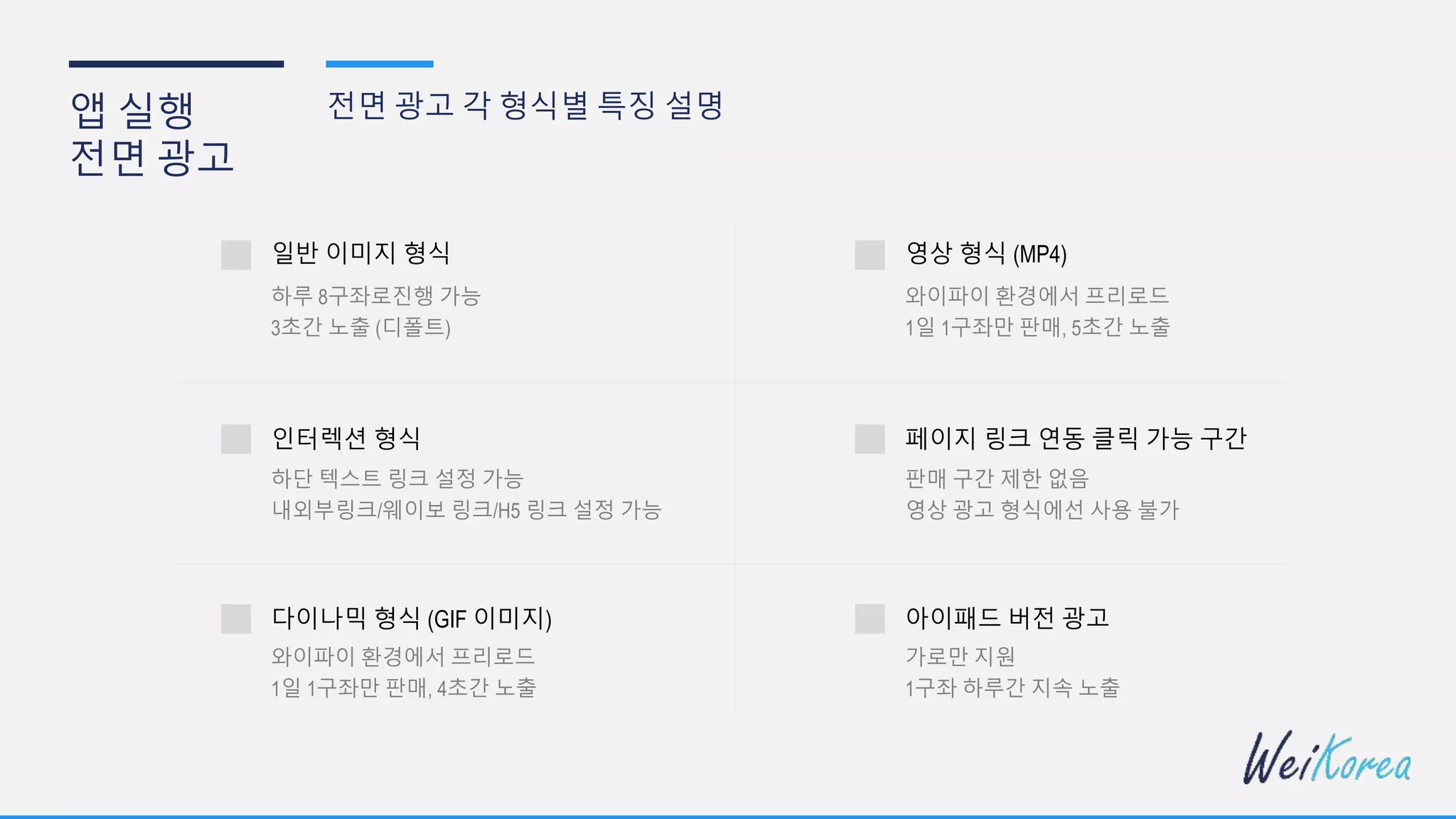 앱 실행
전면 광고
전면 광고 각 형식별 특징 설명
일반 이미지 형식
하루 8구좌로진행 가능
인터렉션 형식
3초간 노출 (디폴트)
하단 텍스트 링크 설정 가능
내외부링크/웨이보 링크/H5 링크 설정 가능
다이나믹 형식 (GIF 이미지)
와이파이 환경에서 프리로드
1일 1구좌만 판매, 4초간 노출
영상 형식 (MP4)
와이파이 환경에서 프리로드
페이지 링크 연동 클릭 가능 구간
1일 1구좌만 판매, 5초간 노출
판매 구간 제한 없음
영상 광고 형식에선 사용 불가
아이패드 버전 광고
가로만 지원
1구좌 하루간 지속 노출
 