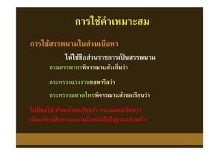 ให้ใช้ชือส่วนราชการเป็ นสรรพนาม
การใช้สรรพนามในส่วนเนือหา
กรมสรรพากรพิจารณาแล้วเห็นว่ากรมสรรพากรพิจารณาแล้วเห็นว่า
เว้นแต่จะเป็นการลงนามในหนังสือในฐานะส่วนตัวเว้นแต่จะเป็นการลงนามในหนังสือในฐานะส่วนตัว
กระทรวงแรงงานขอหารือว่ากระทรวงแรงงานขอหารือว่า
กระทรวงมหาดไทยพิจารณาแล้วขอเรียนว่ากระทรวงมหาดไทยพิจารณาแล้วขอเรียนว่า
ไม่นิยมใช้ ข้าพเจ้าขอเรียนว่า กระผมขอเรียนว่าไม่นิยมใช้ ข้าพเจ้าขอเรียนว่า กระผมขอเรียนว่า
การใช้คําเหมาะสม
 