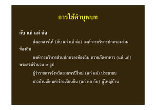 การใช้คําบุพบท
กับ แก่ แด่ ต่อ
ส่งเอกสารให้ (กับ แก่ แด่ ต่อ) องค์การบริหารปกครองส่วน
ท้องถิน
องค์การบริหารส่วนปกครองท้องถิน ถวายภัตตาหาร (แด่ แก่)
พระสงฆ์จํานวน ๙ รูป
ผู้ว่าราชการจังหวัดอวยพรปีใหม่ (แก่ แด่) ประชาชน
ชาวบ้านเขียนคําร้องเรียนยืน (แก่ ต่อ กับ) ผู้ใหญ่บ้าน
 