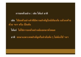 เช่น ใช้ยกตัวอย่างคําทีมีความสําคัญใกล้เคียงกัน แล้วลงท้าย
ด้วย ฯลฯ หรือ เป็ นต้น
เช่น ใช้ยกตัวอย่างคําทีมีความสําคัญใกล้เคียงกัน แล้วลงท้าย
ด้วย ฯลฯ หรือ เป็ นต้น
การยกตัวอย่าง : เช่น ได้แก่ อาทิการยกตัวอย่าง : เช่น ได้แก่ อาทิ
ได้แก่ ไม่ใช่การยกตัวอย่างต้องยกมาทังหมดได้แก่ ไม่ใช่การยกตัวอย่างต้องยกมาทังหมด
อาทิ ยกมาเฉพาะคพสําคัญหรือลําดับต้นๆ ไม่ต้องใช้ ฯลฯอาทิ ยกมาเฉพาะคพสําคัญหรือลําดับต้นๆ ไม่ต้องใช้ ฯลฯ
 