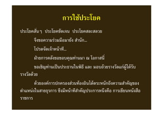 การใช้ประโยค
ประโยคสันๆ ประโยคชัดเจน ประโยคสละสลวย
จึงขอความร่วมมือมายัง สํานัก…
โปรดจัดเจ้าหน้าที…
ฝ่ายการคลังขอขอบคุณท่านมา ณ โอกาสนี
ขอเชิญท่านเป็นประธานในพิธี และ มอบถ้วยรางวัลแก่ผู้ได้รับ
รางวัลด้วย
ด้วยองค์การปกครองส่วนท้องถินได้ตระหนักถึงความสําคัญของ
ตําแหน่งในสายธุรการ ซึงมีหน้าทีสําคัญประการหนึงคือ การเขียนหนังสือ
ราชการ
 