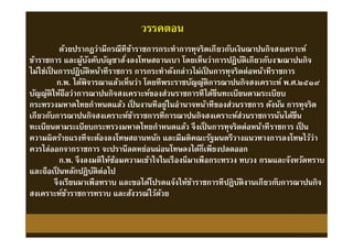 วรรคตอน
ด้วยปรากฏว่ามีกรณีทีข้าราชการกระทําการทุจริตเกียวกับเงินฌาปนกิจสงเคราะห์
ข้าราชการ และผู้บังคับบัญชาสังลงโทษสถานเบา โดยเห็นว่าการปฏิบัติเกียวกับงานฌาปนกิจ
ไม่ใช่เป็ นการปฏิบัติหน้าทีราชการ การกระทําดังกล่าวไม่เป็ นการทุจริตต่อหน้าทีราชการ
ก.พ. ได้พิจารณาแล้วเห็นว่า โดยทีพระราชบัญญัติการฌาปนกิจสงเคราะห์ พ.ศ.๒๕๑๙
บัญญัติให้ถือว่าการฌาปนกิจสงเคราะห์ของส่วนราชการทีได้ขึนทะเบียนตามระเบียบ
กระทรวงมหาดไทยกําหนดแล้ว เป็ นงานทีอยู่ในอํานาจหน้าทีของส่วนราชการ ดังนัน การทุจริต
เกียวกับการฌาปนกิจสงเคราะห์ข้าราชการทีการฌาปนกิจสงเคราะห์ส่วนราชการนันได้ขึน
ทะเบียนตามระเบียบกระทรวงมหาดไทยกําหนดแล้ว จึงเป็ นการทุจริตต่อหน้าทีราชการ เป็ น
ความผิดร้ายแรงทีจะต้องลงโทษสถานหนัก และมีมติคณะรัฐมนตรีวางแนวทางการลงโทษไว้ว่า
ควรไล่ออกจากราชการ จะปรานีลดหย่อนผ่อนโทษลงได้ก็เพียงปลดออก
ก.พ. จึงลงมติให้ซ้อมความเข้าใจในเรืองนีมาเพือกระทรวง ทบวง กรมและจังหวัดทราบ
และถือเป็ นหลักปฏิบัติต่อไป
จึงเรียนมาเพือทราบ และขอได้โปรดแจ้งให้ข้าราชการทีปฏิบัติงานเกียวกับการฌาปนกิจ
สงเคราะห์ข้าราชการทราบ และสังวรณ์ไว้ด้วย
ด้วยปรากฏว่ามีกรณีทีข้าราชการกระทําการทุจริตเกียวกับเงินฌาปนกิจสงเคราะห์
ข้าราชการ และผู้บังคับบัญชาสังลงโทษสถานเบา โดยเห็นว่าการปฏิบัติเกียวกับงานฌาปนกิจ
ไม่ใช่เป็ นการปฏิบัติหน้าทีราชการ การกระทําดังกล่าวไม่เป็ นการทุจริตต่อหน้าทีราชการ
ก.พ. ได้พิจารณาแล้วเห็นว่า โดยทีพระราชบัญญัติการฌาปนกิจสงเคราะห์ พ.ศ.๒๕๑๙
บัญญัติให้ถือว่าการฌาปนกิจสงเคราะห์ของส่วนราชการทีได้ขึนทะเบียนตามระเบียบ
กระทรวงมหาดไทยกําหนดแล้ว เป็ นงานทีอยู่ในอํานาจหน้าทีของส่วนราชการ ดังนัน การทุจริต
เกียวกับการฌาปนกิจสงเคราะห์ข้าราชการทีการฌาปนกิจสงเคราะห์ส่วนราชการนันได้ขึน
ทะเบียนตามระเบียบกระทรวงมหาดไทยกําหนดแล้ว จึงเป็ นการทุจริตต่อหน้าทีราชการ เป็ น
ความผิดร้ายแรงทีจะต้องลงโทษสถานหนัก และมีมติคณะรัฐมนตรีวางแนวทางการลงโทษไว้ว่า
ควรไล่ออกจากราชการ จะปรานีลดหย่อนผ่อนโทษลงได้ก็เพียงปลดออก
ก.พ. จึงลงมติให้ซ้อมความเข้าใจในเรืองนีมาเพือกระทรวง ทบวง กรมและจังหวัดทราบ
และถือเป็ นหลักปฏิบัติต่อไป
จึงเรียนมาเพือทราบ และขอได้โปรดแจ้งให้ข้าราชการทีปฏิบัติงานเกียวกับการฌาปนกิจ
สงเคราะห์ข้าราชการทราบ และสังวรณ์ไว้ด้วย
 