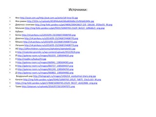 Источники:
• Фон http://jouk.com.ua/http:/jouk.com.ua/avtor/a4-linia-01.jpg
• Фон рамки http://333v.ru/uploads/df/df44a4a62d6a869ddbc15cfb3a0c949c.jpg
• Девочка с книгами http://img-fotki.yandex.ru/get/4806/200418627.2/0_106166_2f26ec91_M.png
• Мальчик http://img-fotki.yandex.ru/get/9501/16969765.21d/0_8e522_1d96d6c3_orig.png
• Кубики :
• Белка http://s4.pic4you.ru/y2014/05-23/24687/4408769.png
• Девочка http://s4.pic4you.ru/y2014/05-23/24687/4408770.png
• Мишка http://s4.pic4you.ru/y2014/05-23/24687/4408772.png
• Лягушка http://s4.pic4you.ru/y2014/05-23/24687/4408773.png
• АБ http://allforchildren.ru/pictures/alphabets/alphabet01.jpg
• К http://malenkie-gnomiki.ru/wp-content/uploads/2012/02/k.png
• Й http://galerey-room.ru/images/061035_1385694635.png
• Х http://readik.ru/bukvy/h3.jpg
• З http://galerey-room.ru/images/060941_1385694581.png
• В http://galerey-room.ru/images/060717_1385694437.png
• О http://galerey-room.ru/images/061245_1385694765.png
• Д http://galerey-room.ru/images/060802_1385694482.png
Воздушный шар http://heliograph.ru/images/1436214_vozdushnyi-shary-png.jpg
• Качели http://img-fotki.yandex.ru/get/9346/16969765.195/0_7d875_53e2c163_M.png
• https://img-fotki.yandex.ru/get/17848/16969765.255/0_96157_eb3228db_orig.png
• Трава http://playcast.ru/uploads/2016/07/20/19347071.png
 