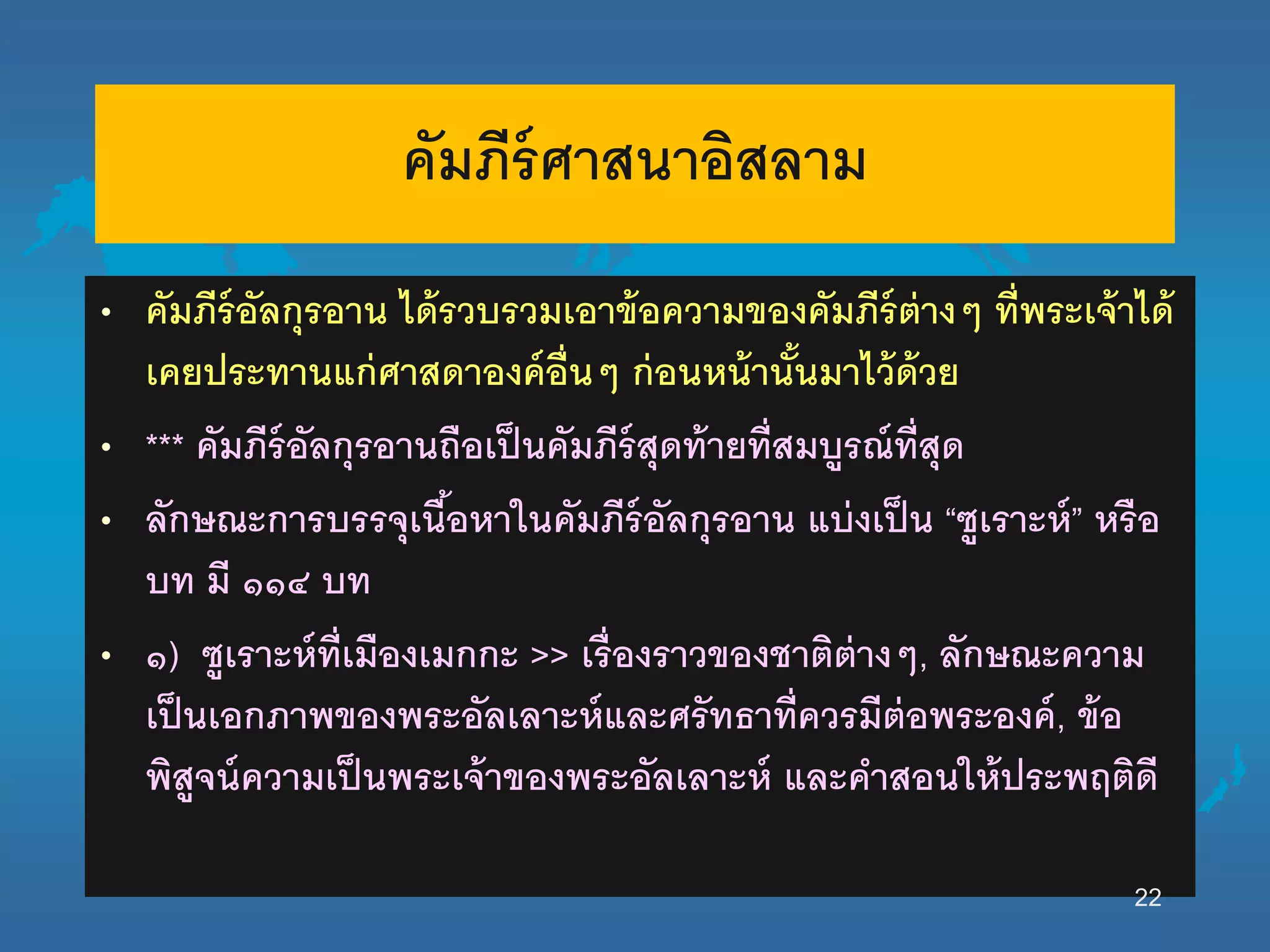 คัมภีร์ศาสนาอิสลาม
• คัมภีร์อัลกุรอาน ได้รวบรวมเอาข้อความของคัมภีร์ต่างๆ ที่พระเจ้าได้
เคยประทานแก่ศาสดาองค์อื่นๆ ก่อนหน้านั้นมาไว้ด้วย
• *** คัมภีร์อัลกุรอานถือเป็นคัมภีร์สุดท้ายที่สมบูรณ์ที่สุด
• ลักษณะการบรรจุเนื้อหานนคัมภีร์อัลกุรอาน แบ่งเป็น “ซูเราะห์” หรือ
บท มี ๑๑๔ บท
• ๑) ซูเราะห์ที่เมืองเมกกะ >> เรื่องราวของชาติต่างๆ, ลักษณะความ
เป็นเอกภาพของพระอัลเลาะห์และศรัทธาที่ควรมีต่อพระองค์, ข้อ
พิสูจน์ความเป็นพระเจ้าของพระอัลเลาะห์ และคาสอนนห้ประพฤติดี
22
 
