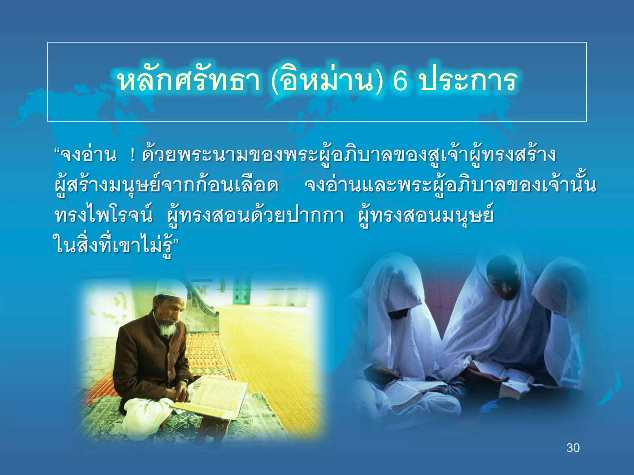 30
หลักศรัทธา (อิหม่าน) 6 ประการ
“จงอ่าน ! ด้วยพระนามของพระผู้อภิบาลของสูเจ้าผู้ทรงสร้าง
ผู้สร้างมนุษย์จากก้อนเลือด จงอ่านและพระผู้อภิบาลของเจ้านั้น
ทรงไพโรจน์ ผู้ทรงสอนด้วยปากกา ผู้ทรงสอนมนุษย์
นนสิ่งที่เขาไม่รู้”
 