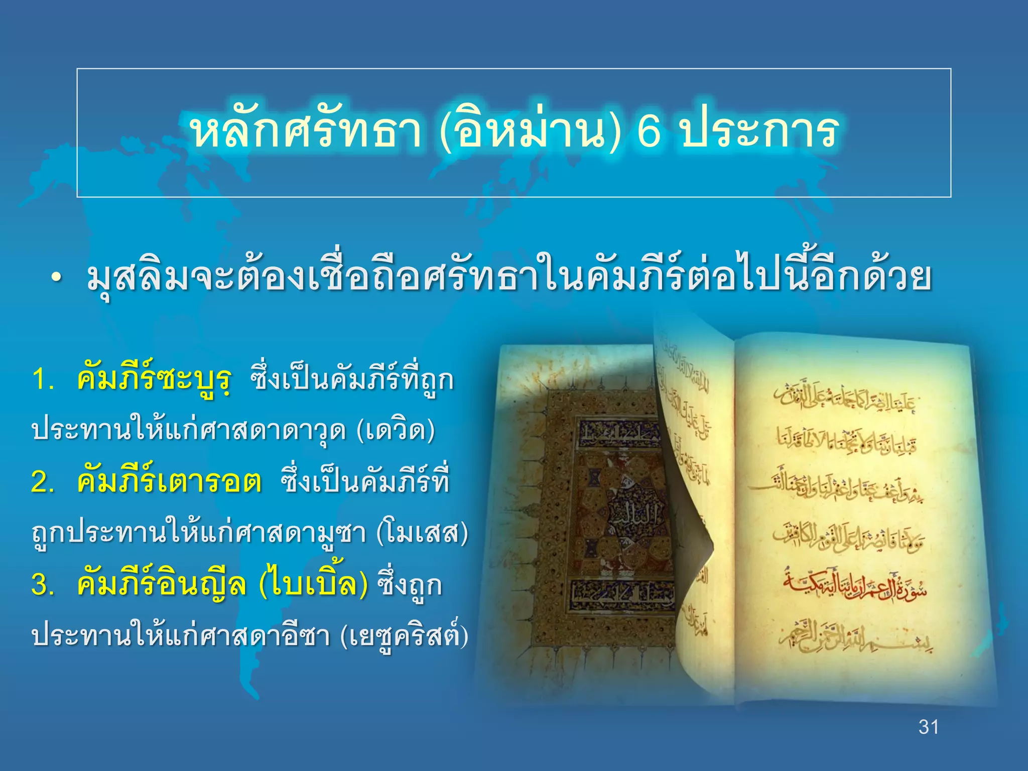 31
• มุสลิมจะต้องเชื่อถือศรัทธานนคัมภีร์ต่อไปนี้อีกด้วย
หลักศรัทธา (อิหม่าน) 6 ประการ
1. คัมภีร์ซะบูรฺ ซึ่งเป็นคัมภีร์ที่ถูก
ประทานนห้แก่ศาสดาดาวุด (เดวิด)
2. คัมภีร์เตารอต ซึ่งเป็นคัมภีร์ที่
ถูกประทานนห้แก่ศาสดามูซา (โมเสส)
3. คัมภีร์อินญีล (ไบเบิ้ล) ซึ่งถูก
ประทานนห้แก่ศาสดาอีซา (เยซูคริสต์)
 