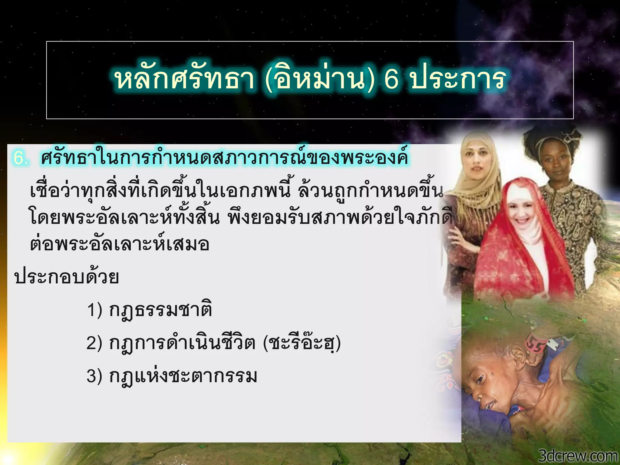 35
หลักศรัทธา (อิหม่าน) 6 ประการ
6. ศรัทธานนการกาหนดสภาวการณ์ของพระองค์
เชื่อว่าทุกสิ่งที่เกิดขึ้นนนเอกภพนี้ ล้วนถูกกาหนดขึ้น
โดยพระอัลเลาะห์ทั้งสิ้น พึงยอมรับสภาพด้วยนจภักดี
ต่อพระอัลเลาะห์เสมอ
ประกอบด้วย
1) กฎธรรมชาติ
2) กฎการดาเนินชีวิต (ชะรีอ๊ะฮฺ)
3) กฎแห่งชะตากรรม
 