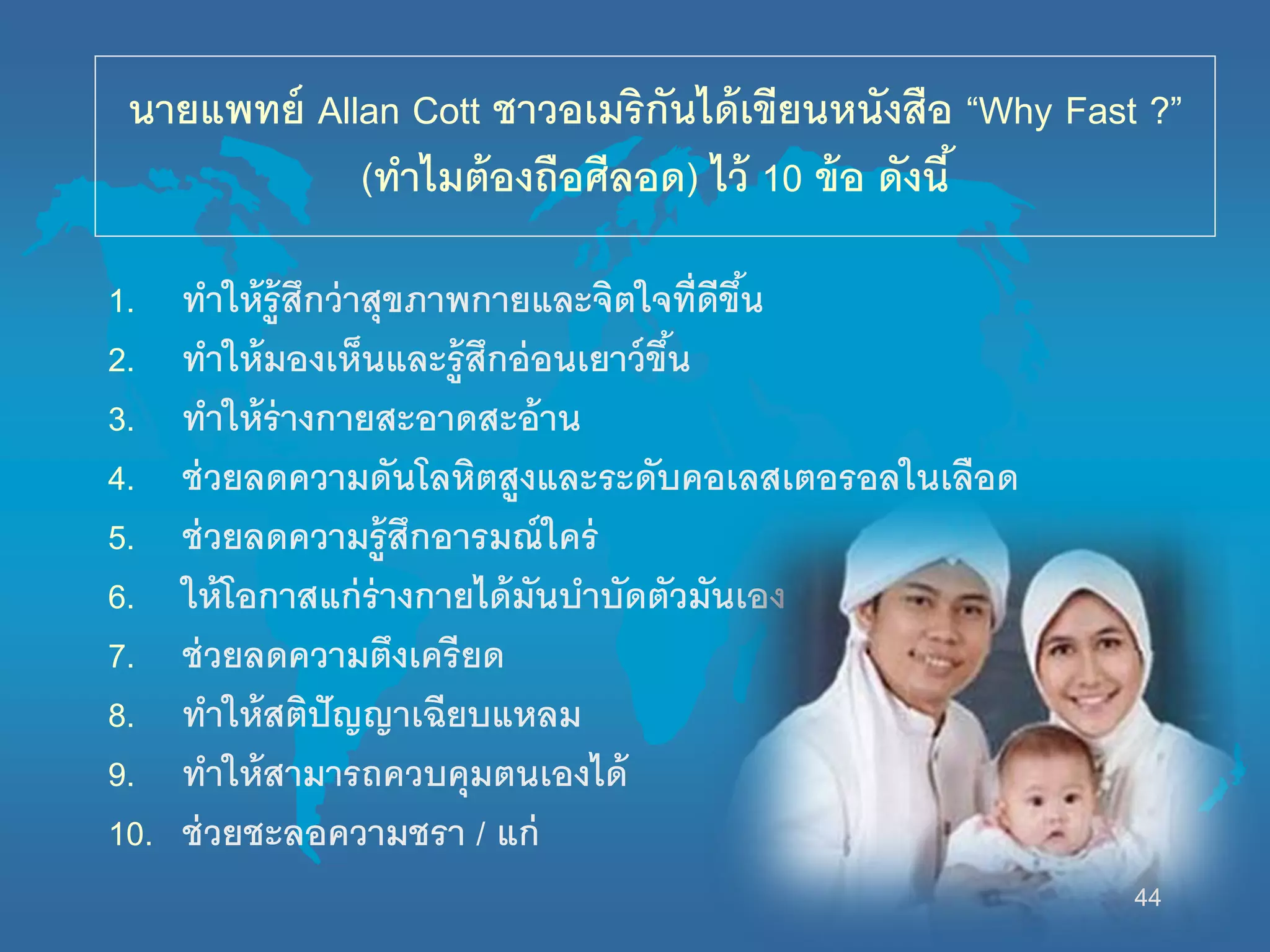 44
นายแพทย์ Allan Cott ชาวอเมริกันได้เขียนหนังสือ “Why Fast ?”
(ทาไมต้องถือศีลอด) ไว้ 10 ข้อ ดังนี้
1. ทานห้รู้สึกว่าสุขภาพกายและจิตนจที่ดีขึ้น
2. ทานห้มองเห็นและรู้สึกอ่อนเยาว์ขึ้น
3. ทานห้ร่างกายสะอาดสะอ้าน
4. ช่วยลดความดันโลหิตสูงและระดับคอเลสเตอรอลนนเลือด
5. ช่วยลดความรู้สึกอารมณ์นคร่
6. นห้โอกาสแก่ร่างกายได้มันบาบัดตัวมันเอง
7. ช่วยลดความตึงเครียด
8. ทานห้สติปัญญาเฉียบแหลม
9. ทานห้สามารถควบคุมตนเองได้
10. ช่วยชะลอความชรา / แก่
 