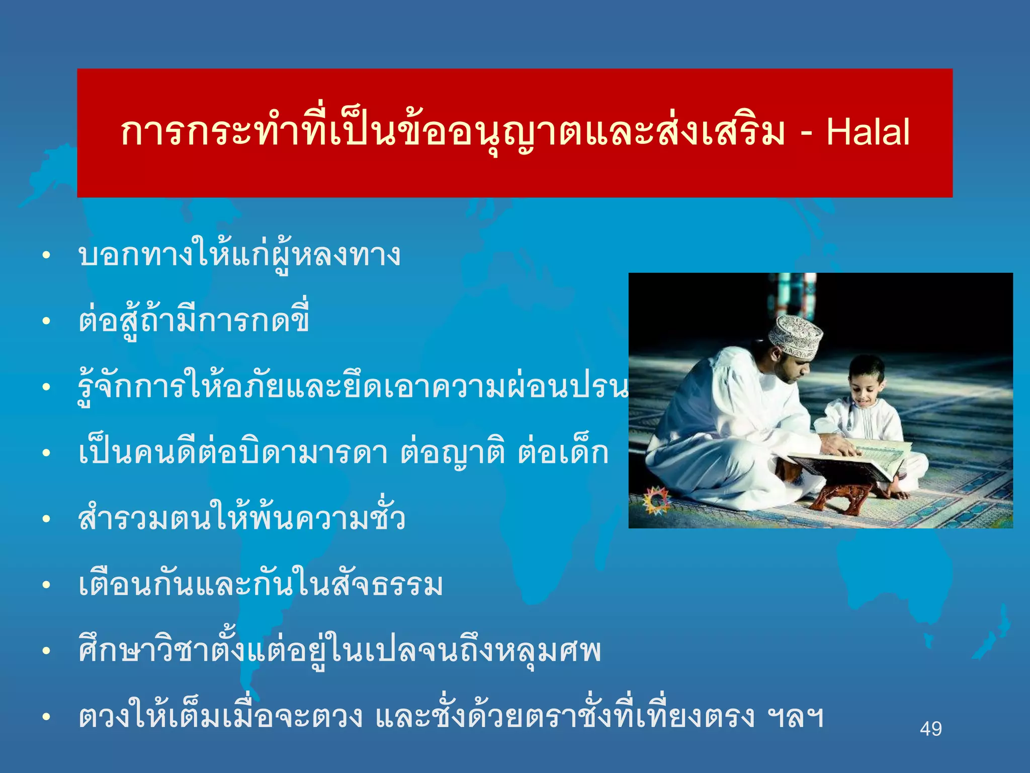 การกระทาที่เป็นข้ออนุญาตและส่งเสริม - Halal
• บอกทางนห้แก่ผู้หลงทาง
• ต่อสู้ถ้ามีการกดขี่
• รู้จักการนห้อภัยและยึดเอาความผ่อนปรน
• เป็นคนดีต่อบิดามารดา ต่อญาติ ต่อเด็ก
• สารวมตนนห้พ้นความชั่ว
• เตือนกันและกันนนสัจธรรม
• ศึกษาวิชาตั้งแต่อยู่นนเปลจนถึงหลุมศพ
• ตวงนห้เต็มเมื่อจะตวง และชั่งด้วยตราชั่งที่เที่ยงตรง ฯลฯ 49
 